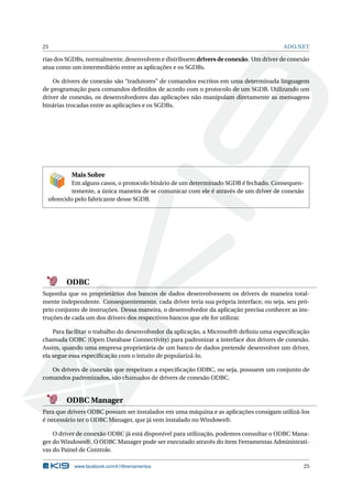25

ADO.NET

rias dos SGDBs, normalmente, desenvolvem e distribuem drivers de conexão. Um driver de conexão
atua como um intermediário entre as aplicações e os SGDBs.
Os drivers de conexão são “tradutores” de comandos escritos em uma determinada linguagem
de programação para comandos deﬁnidos de acordo com o protocolo de um SGDB. Utilizando um
driver de conexão, os desenvolvedores das aplicações não manipulam diretamente as mensagens
binárias trocadas entre as aplicações e os SGDBs.

Mais Sobre
Em alguns casos, o protocolo binário de um determinado SGDB é fechado. Consequentemente, a única maneira de se comunicar com ele é através de um driver de conexão
oferecido pelo fabricante desse SGDB.

ODBC
Suponha que os proprietários dos bancos de dados desenvolvessem os drivers de maneira totalmente independente. Consequentemente, cada driver teria sua própria interface, ou seja, seu próprio conjunto de instruções. Dessa maneira, o desenvolvedor da aplicação precisa conhecer as instruções de cada um dos drivers dos respectivos bancos que ele for utilizar.
Para facilitar o trabalho do desenvolvedor da aplicação, a Microsoft® deﬁniu uma especiﬁcação
chamada ODBC (Open Database Connectivity) para padronizar a interface dos drivers de conexão.
Assim, quando uma empresa proprietária de um banco de dados pretende desenvolver um driver,
ela segue essa especiﬁcação com o intuito de popularizá-lo.
Os drivers de conexão que respeitam a especiﬁcação ODBC, ou seja, possuem um conjunto de
comandos padronizados, são chamados de drivers de conexão ODBC.

ODBC Manager
Para que drivers ODBC possam ser instalados em uma máquina e as aplicações consigam utilizá-los
é necessário ter o ODBC Manager, que já vem instalado no Windows®.
O driver de conexão ODBC já está disponível para utilização, podemos consultar o ODBC Manager do Windows®. O ODBC Manager pode ser executado através do item Ferramentas Administrativas do Painel de Controle.
www.facebook.com/k19treinamentos

25

 