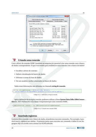ADO.NET

26

Criando uma conexão
Com o driver de conexão ODBC instalado na máquina já é possível criar uma conexão com o banco
de dados correspondente. O que é necessário para estabelecer uma conexão com o banco de dados?
• Escolher o driver de conexão;
• Deﬁnir a localização do banco de dados;
• Informar o nome da base de dados;
• Ter um usuário e senha cadastrados no banco de dados.
Todas essas informações são deﬁnidas na chamada string de conexão.
1 string stringDeConexao = @ " driver ={ SQL Server };
2
server = MARCELO - PC  SQLEXPRESS ; database = livraria ; uid = sa ; pwd = sa ; " ;
Código C# 2.1: Deﬁnindo a string de conexão

Após a deﬁnição da string de conexão, podemos utilizar a classe System.Data.Odbc.OdbcConnection do .NET Framework. Essa classe é responsável por criar conexões ODBC.
1 OdbcConnection conexao = new OdbcConnection ( stringDeConexao ) ;
Código C# 2.2: Criando uma conexão ODBC

Inserindo registros
Estabelecida a conexão com o banco de dados, já podemos executar comandos. Por exemplo, é possível inserir registros nas tabelas. O primeiro passo para executar um comando é deﬁni-lo em linguagem SQL de acordo com a sintaxe do SGDB utilizado.
26

www.k19.com.br

 
