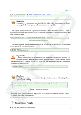 27

ADO.NET

1 string textoDoComando = @ " INSERT INTO Editoras ( Nome , Email )
2
VALUES ( ’ Abril ’ , ’ abril@email . com ’) ; " ;

Mais Sobre
O caractere “@” antes de um valor literal do tipo string indica que os caracteres dentro
da string não devem ser processados como caracteres especiais.

Em seguida, devemos criar um objeto da classe System. Data.Odbc.OdbcCommand a partir do
código sql e da conexão previamente criados. O comando não é executado quando os objetos dessa
classe são instanciados.
1 OdbcCommand comando = new OdbcCommand ( textoDoComando , conexao ) ;
Código C# 2.4: Criando um comando ODBC

Por ﬁm, o comando pode ser executado através do método ExecuteNonQuery(). A conexão deve
ser aberta antes de executar o comando.
1 conexao . Open () ;
2 comando . ExecuteNonQuery () ;

Importante
A mesma conexão pode ser reaproveitada para executar várias operações. Quando não
houver mais operações a serem executadas, devemos ﬁnalizar a conexão ODBC através
do método Close(). Finalizar as conexões ODBC que não são mais necessárias é importante
pois libera recursos no SGBD.
1 conexao . close () ;
Código C# 2.6: Finalizando uma conexão ODBC

Mais Sobre
Em C#, para evitar que o uma conexão não seja fechada após a sua utilização, podemos
aplicar um bloco using.
1 using ( OdbcConnection conexao = new OdbcConnection ( stringDeConexao ) )
2 {
3
// utiliza a conexao
4 }
Código C# 2.7: Utilizando um bloco using

No código acima, quando o bloco using que está associado à conexão ODBC terminar, automaticamente, essa conexão será fechada.

Exercícios de Fixação
www.facebook.com/k19treinamentos

27

 