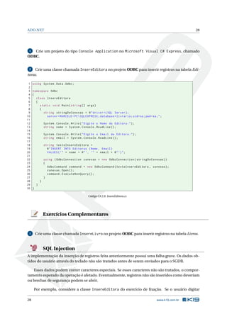 ADO.NET

28

Crie um projeto do tipo Console Application no Microsoft Visual C# Express, chamado
ODBC.
1

Crie uma classe chamada InsereEditora no projeto ODBC para inserir registros na tabela Editoras.
2

1
2
3
4
5
6
7
8
9
10
11
12
13
14
15
16
17
18
19
20
21
22
23
24
25
26
27
28
29
30

using System . Data . Odbc ;
namespace Odbc
{
class InsereEditora
{
static void Main ( string [] args )
{
string stringDeConexao = @ " driver ={ SQL Server };
server = MARCELO - PC  SQLEXPRESS ; database = livraria ; uid = sa ; pwd = sa ; " ;
System . Console . Write ( " Digite o Nome da Editora : " ) ;
string nome = System . Console . ReadLine () ;
System . Console . Write ( " Digite o Email da Editora : " ) ;
string email = System . Console . ReadLine () ;
string textoInsereEditora =
@ " INSERT INTO Editoras ( Nome , Email )
VALUES ( ’ " + nome + @ " ’, ’" + email + @ " ’) " ;
using ( OdbcConnection conexao = new OdbcConnection ( stringDeConexao ) )
{
OdbcCommand command = new OdbcCommand ( textoInsereEditora , conexao ) ;
conexao . Open () ;
command . ExecuteNonQuery () ;
}
}
}
}
Código C# 2.8: InsereEditora.cs

Exercícios Complementares

1

Crie uma classe chamada InsereLivro no projeto ODBC para inserir registros na tabela Livros.

SQL Injection
A implementação da inserção de registros feita anteriormente possui uma falha grave. Os dados obtidos do usuário através do teclado não são tratados antes de serem enviados para o SGDB.
Esses dados podem conter caracteres especiais. Se esses caracteres não são tratados, o comportamento esperado da operação é afetado. Eventualmente, registros não são inseridos como deveriam
ou brechas de segurança podem se abrir.
Por exemplo, considere a classe InsereEditora do exercício de ﬁxação. Se o usuário digitar
28

www.k19.com.br

 
