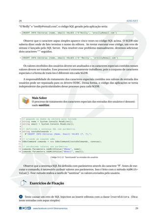 29

ADO.NET

“O’Reilly” e “oreilly@email.com”, o código SQL gerado pela aplicação seria:
1 INSERT INTO Editoras ( nome , email ) VALUES ( ’O ’ Reilly ’ , ’ oreilly@email . com ’)

Observe que o caractere aspas simples aparece cinco vezes no código SQL acima. O SGDB não
saberia dizer onde de fato termina o nome da editora. Ao tentar executar esse código, um erro de
sintaxe é lançado pelo SQL Server. Para resolver esse problema manualmente, devemos adicionar
dois caracteres “”’ seguidos.
1 INSERT INTO Editoras ( nome , email ) VALUES ( ’O ’ ’ Reilly ’ , ’ oreilly@email . com ’)

Os valores recebidos dos usuários devem ser analisados e os caracteres especiais contidos nesses
valores devem ser tratados. Esse processo é extremamente trabalhoso, pois o conjunto de caracteres
especiais e a forma de tratá-los é diferente em cada SGDB.
A responsabilidade do tratamento dos caracteres especiais contidos nos valores de entrada dos
usuários pode ser repassada para os drivers ODBC. Dessa forma, o código das aplicações se torna
independente das particularidades desse processo para cada SGDB.

Mais Sobre
O processo de tratamento dos caracteres especiais das entradas dos usuários é denominado sanitize.

1
2
3
4
5
6
7
8
9
10
11
12
13
14

// pegando os dados da editora pelo teclado
string nome = System . Console . ReadLine () ;
string email = System . Console . ReadLine () ;
// definindo a sentença SQL com parâmetros
string textoDoComando =
@ " INSERT INTO Editoras ( Nome , Email ) VALUES (? , ?) ; " ;
// criando um comando odbc
OdbcCommand comando = new OdbcCommand ( textoDoComando , conexao ) ;
// atribuindo valores aos parâmetros
comando . Parameters . AddWithValue ( " @Nome " , nome ) ;
comando . Parameters . AddWithValue ( " @Email " , email ) ;
Código C# 2.12: “Sanitizando” as entradas dos usuários

Observe que a sentença SQL foi deﬁnida com parâmetros através do caractere “?”. Antes de executar o comando, é necessário atribuir valores aos parâmetros. Isso é feito com o método AddWithValue(). Esse método realiza a tarefa de “sanitizar” os valores enviados pelo usuário.

Exercícios de Fixação

Tente causar um erro de SQL Injection ao inserir editoras com a classe InsereEditora. (Dica:
tente entradas com aspas simples)
3

www.facebook.com/k19treinamentos

29

 