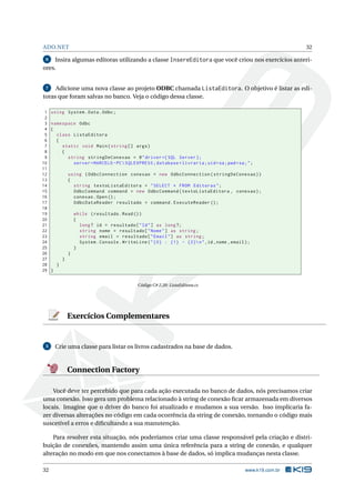 ADO.NET

32

Insira algumas editoras utilizando a classe InsereEditora que você criou nos exercícios anteriores.
6

Adicione uma nova classe ao projeto ODBC chamada ListaEditora. O objetivo é listar as editoras que foram salvas no banco. Veja o código dessa classe.
7

1
2
3
4
5
6
7
8
9
10
11
12
13
14
15
16
17
18
19
20
21
22
23
24
25
26
27
28
29

using System . Data . Odbc ;
namespace Odbc
{
class ListaEditora
{
static void Main ( string [] args )
{
string stringDeConexao = @ " driver ={ SQL Server };
server = MARCELO - PC  SQLEXPRESS ; database = livraria ; uid = sa ; pwd = sa ; " ;
using ( OdbcConnection conexao = new OdbcConnection ( stringDeConexao ) )
{
string textoListaEditora = " SELECT * FROM Editoras " ;
OdbcCommand command = new OdbcCommand ( textoListaEditora , conexao ) ;
conexao . Open () ;
OdbcDataReader resultado = command . ExecuteReader () ;
while ( resultado . Read () )
{
long ? id = resultado [ " Id " ] as long ?;
string nome = resultado [ " Nome " ] as string ;
string email = resultado [ " Email " ] as string ;
System . Console . WriteLine ( " {0} : {1} - {2} n " ,id , nome , email ) ;
}
}
}
}
}
Código C# 2.20: ListaEditora.cs

Exercícios Complementares

5

Crie uma classe para listar os livros cadastrados na base de dados.

Connection Factory
Você deve ter percebido que para cada ação executada no banco de dados, nós precisamos criar
uma conexão. Isso gera um problema relacionado à string de conexão ﬁcar armazenada em diversos
locais. Imagine que o driver do banco foi atualizado e mudamos a sua versão. Isso implicaria fazer diversas alterações no código em cada ocorrência da string de conexão, tornando o código mais
suscetível a erros e diﬁcultando a sua manutenção.
Para resolver esta situação, nós poderíamos criar uma classe responsável pela criação e distribuição de conexões, mantendo assim uma única referência para a string de conexão, e qualquer
alteração no modo em que nos conectamos à base de dados, só implica mudanças nesta classe.
32

www.k19.com.br

 