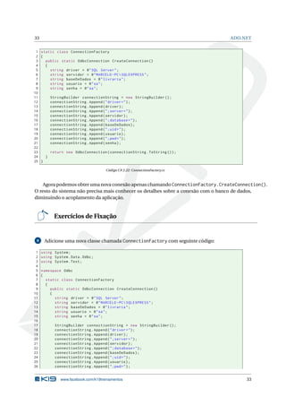 33

ADO.NET

1 static class ConnectionFactory
2 {
3
public static OdbcConnection CreateConnection ()
4
{
5
string driver = @ " SQL Server " ;
6
string servidor = @ " MARCELO - PC  SQLEXPRESS " ;
7
string baseDeDados = @ " livraria " ;
8
string usuario = @ " sa " ;
9
string senha = @ " sa " ;
10
11
StringBuilder connectionString = new StringBuilder () ;
12
connectionString . Append ( " driver = " ) ;
13
connectionString . Append ( driver ) ;
14
connectionString . Append ( " ; server = " ) ;
15
connectionString . Append ( servidor ) ;
16
connectionString . Append ( " ; database = " ) ;
17
connectionString . Append ( baseDeDados ) ;
18
connectionString . Append ( " ; uid = " ) ;
19
connectionString . Append ( usuario ) ;
20
connectionString . Append ( " ; pwd = " ) ;
21
connectionString . Append ( senha ) ;
22
23
return new OdbcConnection ( connectionString . ToString () ) ;
24
}
25 }
Código C# 2.22: ConnectionFactory.cs

Agora podemos obter uma nova conexão apenas chamando ConnectionFactory.CreateConnection().
O resto do sistema não precisa mais conhecer os detalhes sobre a conexão com o banco de dados,
diminuindo o acoplamento da aplicação.

Exercícios de Fixação

8

1
2
3
4
5
6
7
8
9
10
11
12
13
14
15
16
17
18
19
20
21
22
23
24
25
26

Adicione uma nova classe chamada ConnectionFactory com seguinte código:
using System ;
using System . Data . Odbc ;
using System . Text ;
namespace Odbc
{
static class ConnectionFactory
{
public static OdbcConnection CreateConnection ()
{
string driver = @ " SQL Server " ;
string servidor = @ " MARCELO - PC  SQLEXPRESS " ;
string baseDeDados = @ " livraria " ;
string usuario = @ " sa " ;
string senha = @ " sa " ;
StringBuilder connectionString = new StringBuilder () ;
connectionString . Append ( " driver = " ) ;
connectionString . Append ( driver ) ;
connectionString . Append ( " ; server = " ) ;
connectionString . Append ( servidor ) ;
connectionString . Append ( " ; database = " ) ;
connectionString . Append ( baseDeDados ) ;
connectionString . Append ( " ; uid = " ) ;
connectionString . Append ( usuario ) ;
connectionString . Append ( " ; pwd = " ) ;

www.facebook.com/k19treinamentos

33

 
