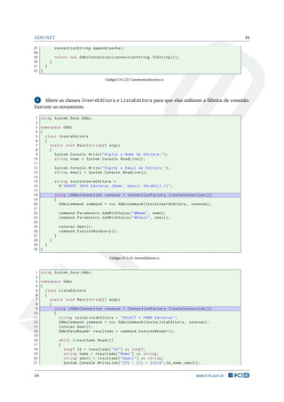 ADO.NET

34

27
connectionString . Append ( senha ) ;
28
29
return new OdbcConnection ( connectionString . ToString () ) ;
30
}
31
}
32 }
Código C# 2.23: ConnectionFactory.cs

Altere as classes InsereEditora e ListaEditora para que elas utilizem a fábrica de conexão.
Execute-as novamente.
9

1
2
3
4
5
6
7
8
9
10
11
12
13
14
15
16
17
18
19
20
21
22
23
24
25
26
27
28
29
30

using System . Data . Odbc ;
namespace Odbc
{
class InsereEditora
{
static void Main ( string [] args )
{
System . Console . Write ( " Digite o Nome da Editora : " ) ;
string nome = System . Console . ReadLine () ;
System . Console . Write ( " Digite o Email da Editora : " ) ;
string email = System . Console . ReadLine () ;
string textoInsereEditora =
@ " INSERT INTO Editoras ( Nome , Email ) VALUES (? ,?) " ;
using ( OdbcConnection conexao = ConnectionFactory . CreateConnection () )
{
OdbcCommand command = new OdbcCommand ( textoInsereEditora , conexao ) ;
command . Parameters . AddWithValue ( " @Nome " , nome ) ;
command . Parameters . AddWithValue ( " @Email " , email ) ;
conexao . Open () ;
command . ExecuteNonQuery () ;
}
}
}
}
Código C# 2.24: InsereEditora.cs

1 using System . Data . Odbc ;
2
3 namespace Odbc
4 {
5
class ListaEditora
6
{
7
static void Main ( string [] args )
8
{
9
using ( OdbcConnection conexao = ConnectionFactory . CreateConnection () )
10
{
11
string textoListaEditora = " SELECT * FROM Editoras " ;
12
OdbcCommand command = new OdbcCommand ( textoListaEditora , conexao ) ;
13
conexao . Open () ;
14
OdbcDataReader resultado = command . ExecuteReader () ;
15
16
while ( resultado . Read () )
17
{
18
long ? id = resultado [ " Id " ] as long ?;
19
string nome = resultado [ " Nome " ] as string ;
20
string email = resultado [ " Email " ] as string ;
21
System . Console . WriteLine ( " {0} : {1} - {2} n " ,id , nome , email ) ;

34

www.k19.com.br

 