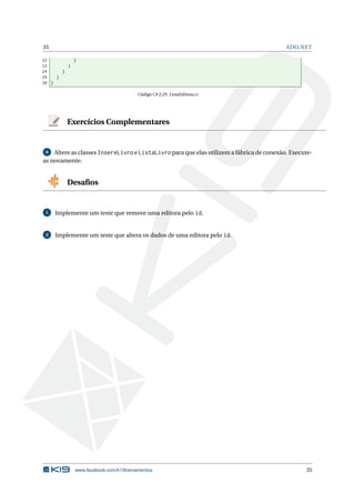 35

ADO.NET

22
}
23
}
24
}
25
}
26 }
Código C# 2.25: ListaEditora.cs

Exercícios Complementares

6 Altere as classes InsereLivro e ListaLivro para que elas utilizem a fábrica de conexão. Executeas novamente.

Desaﬁos

1

Implemente um teste que remove uma editora pelo id.

2

Implemente um teste que altera os dados de uma editora pelo id.

www.facebook.com/k19treinamentos

35

 