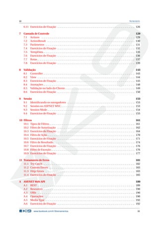 iii

S UMÁRIO

6.11 Exercícios de Fixação . . . . . . . . . . . . . . . . . . . . . . . . . . . . . . . . . . . . . . . 126
7

8

9

Camada de Controle
7.1 Actions . . . . . . . .
7.2 ActionResult . . . . .
7.3 Parâmetros . . . . . .
7.4 Exercícios de Fixação
7.5 TempData . . . . . . .
7.6 Exercícios de Fixação
7.7 Rotas . . . . . . . . . .
7.8 Exercícios de Fixação

.
.
.
.
.
.
.
.

.
.
.
.
.
.
.
.

.
.
.
.
.
.
.
.

.
.
.
.
.
.
.
.

Validação
8.1 Controller . . . . . . . . . . .
8.2 View . . . . . . . . . . . . . .
8.3 Exercícios de Fixação . . . .
8.4 Anotações . . . . . . . . . . .
8.5 Validação no lado do Cliente
8.6 Exercícios de Fixação . . . .

.
.
.
.
.
.
.
.

.
.
.
.
.
.

Sessão
9.1 Identiﬁcando os navegadores
9.2 Sessões no ASP
.NET MVC . . .
9.3 Session Mode . . . . . . . . . .
9.4 Exercícios de Fixação . . . . .

10 Filtros
10.1 Tipos de Filtros . . . .
10.2 Filtro de Autorização
10.3 Exercícios de Fixação
10.4 Filtro de Ação . . . . .
10.5 Exercícios de Fixação
10.6 Filtro de Resultado . .
10.7 Exercícios de Fixação
10.8 Filtro de Exceção . . .
10.9 Exercícios de Fixação

.
.
.
.
.
.
.
.
.

.
.
.
.
.
.
.
.
.

.
.
.
.
.
.
.
.
.

.
.
.
.
.
.
.
.
.

.
.
.
.
.
.
.
.
.

.
.
.
.
.
.
.
.

.
.
.
.
.
.

.
.
.
.

.
.
.
.
.
.
.
.
.

.
.
.
.
.
.
.
.

.
.
.
.
.
.

.
.
.
.

.
.
.
.
.
.
.
.
.

.
.
.
.
.
.
.
.

.
.
.
.
.
.

.
.
.
.

.
.
.
.
.
.
.
.
.

.
.
.
.
.
.
.
.

.
.
.
.
.
.

.
.
.
.

.
.
.
.
.
.
.
.
.

.
.
.
.
.
.
.
.

.
.
.
.
.
.

.
.
.
.

.
.
.
.
.
.
.
.
.

.
.
.
.
.
.
.
.

.
.
.
.
.
.

.
.
.
.

.
.
.
.
.
.
.
.
.

.
.
.
.
.
.
.
.

.
.
.
.
.
.

.
.
.
.

.
.
.
.
.
.
.
.
.

.
.
.
.
.
.
.
.

.
.
.
.
.
.

.
.
.
.

.
.
.
.
.
.
.
.
.

.
.
.
.
.
.
.
.

.
.
.
.
.
.

.
.
.
.

.
.
.
.
.
.
.
.
.

.
.
.
.
.
.
.
.

.
.
.
.
.
.

.
.
.
.

.
.
.
.
.
.
.
.
.

.
.
.
.
.
.
.
.

.
.
.
.
.
.

.
.
.
.

.
.
.
.
.
.
.
.
.

.
.
.
.
.
.
.
.

.
.
.
.
.
.

.
.
.
.

.
.
.
.
.
.
.
.
.

.
.
.
.
.
.
.
.

.
.
.
.
.
.

.
.
.
.

.
.
.
.
.
.
.
.
.

.
.
.
.
.
.
.
.

.
.
.
.
.
.

.
.
.
.

.
.
.
.
.
.
.
.
.

.
.
.
.
.
.
.
.

.
.
.
.
.
.

.
.
.
.

.
.
.
.
.
.
.
.
.

.
.
.
.
.
.
.
.

.
.
.
.
.
.

.
.
.
.

.
.
.
.
.
.
.
.
.

.
.
.
.
.
.
.
.

.
.
.
.
.
.

.
.
.
.

.
.
.
.
.
.
.
.
.

.
.
.
.
.
.
.
.

.
.
.
.
.
.

.
.
.
.

.
.
.
.
.
.
.
.
.

.
.
.
.
.
.
.
.

.
.
.
.
.
.

.
.
.
.

.
.
.
.
.
.
.
.
.

.
.
.
.
.
.
.
.

.
.
.
.
.
.

.
.
.
.

.
.
.
.
.
.
.
.
.

.
.
.
.
.
.
.
.

.
.
.
.
.
.

.
.
.
.

.
.
.
.
.
.
.
.
.

.
.
.
.
.
.
.
.

.
.
.
.
.
.

.
.
.
.

.
.
.
.
.
.
.
.
.

.
.
.
.
.
.
.
.

.
.
.
.
.
.

.
.
.
.

.
.
.
.
.
.
.
.
.

.
.
.
.
.
.
.
.

.
.
.
.
.
.

.
.
.
.

.
.
.
.
.
.
.
.
.

.
.
.
.
.
.
.
.

.
.
.
.
.
.

.
.
.
.

.
.
.
.
.
.
.
.
.

.
.
.
.
.
.
.
.

.
.
.
.
.
.

.
.
.
.

.
.
.
.
.
.
.
.
.

.
.
.
.
.
.
.
.

.
.
.
.
.
.

.
.
.
.

.
.
.
.
.
.
.
.
.

.
.
.
.
.
.
.
.

.
.
.
.
.
.

.
.
.
.

.
.
.
.
.
.
.
.
.

.
.
.
.
.
.
.
.

.
.
.
.
.
.

.
.
.
.

.
.
.
.
.
.
.
.
.

.
.
.
.
.
.
.
.

.
.
.
.
.
.

.
.
.
.

.
.
.
.
.
.
.
.
.

.
.
.
.
.
.
.
.

.
.
.
.
.
.

.
.
.
.

.
.
.
.
.
.
.
.
.

.
.
.
.
.
.
.
.

.
.
.
.
.
.

.
.
.
.

.
.
.
.
.
.
.
.
.

.
.
.
.
.
.
.
.

.
.
.
.
.
.

.
.
.
.

.
.
.
.
.
.
.
.
.

.
.
.
.
.
.
.
.

129
129
130
131
132
135
136
137
139

.
.
.
.
.
.

143
143
144
145
148
149
150

.
.
.
.

153
153
153
154
155

.
.
.
.
.
.
.
.
.

161
161
162
164
170
171
174
176
176
177

11 Tratamento de Erros
11.1 Try-Catch . . . . . . .
11.2 Custom Errors . . . .
11.3 Http Errors . . . . . .
11.4 Exercícios de Fixação

.
.
.
.

.
.
.
.

.
.
.
.

.
.
.
.

.
.
.
.

.
.
.
.

.
.
.
.

.
.
.
.

.
.
.
.

.
.
.
.

.
.
.
.

.
.
.
.

.
.
.
.

.
.
.
.

.
.
.
.

.
.
.
.

.
.
.
.

.
.
.
.

.
.
.
.

.
.
.
.

.
.
.
.

.
.
.
.

.
.
.
.

.
.
.
.

.
.
.
.

.
.
.
.

.
.
.
.

.
.
.
.

.
.
.
.

.
.
.
.

.
.
.
.

.
.
.
.

.
.
.
.

.
.
.
.

.
.
.
.

.
.
.
.

.
.
.
.

.
.
.
.

.
.
.
.

181
182
183
183
185

A ASP.NET Web API
A.1 REST . . . . . . . . . .
A.2 Resources . . . . . . .
A.3 URIs . . . . . . . . . .
A.4 Operações . . . . . .
A.5 Media Type . . . . . .
A.6 Exercícios de Fixação

.
.
.
.
.
.

.
.
.
.
.
.

.
.
.
.
.
.

.
.
.
.
.
.

.
.
.
.
.
.

.
.
.
.
.
.

.
.
.
.
.
.

.
.
.
.
.
.

.
.
.
.
.
.

.
.
.
.
.
.

.
.
.
.
.
.

.
.
.
.
.
.

.
.
.
.
.
.

.
.
.
.
.
.

.
.
.
.
.
.

.
.
.
.
.
.

.
.
.
.
.
.

.
.
.
.
.
.

.
.
.
.
.
.

.
.
.
.
.
.

.
.
.
.
.
.

.
.
.
.
.
.

.
.
.
.
.
.

.
.
.
.
.
.

.
.
.
.
.
.

.
.
.
.
.
.

.
.
.
.
.
.

.
.
.
.
.
.

.
.
.
.
.
.

.
.
.
.
.
.

.
.
.
.
.
.

.
.
.
.
.
.

.
.
.
.
.
.

.
.
.
.
.
.

.
.
.
.
.
.

.
.
.
.
.
.

.
.
.
.
.
.

.
.
.
.
.
.

.
.
.
.
.
.

189
189
190
190
190
192
192

www.facebook.com/k19treinamentos

iii

 