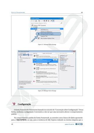 E NTITY F RAMEWORK

40

Figura 3.5: Manage NuGet Package

Figura 3.6: Manage NuGet Package

Conﬁguração
O Entity Framework é fortemente baseado no conceito de “Convenção sobre Conﬁguração”. Dessa
forma, nenhuma conﬁguração é necessária a não ser que seja necessário alterar o comportamento
padrão.
No comportamento padrão do Entity Framework, as conexões com o banco de dados apontarão
para . SQLEXPRESS, ou seja, para a instância do SQL Express rodando na mesma máquina que a
40

www.k19.com.br

 
