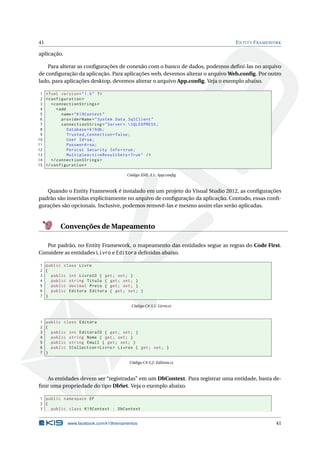 41

E NTITY F RAMEWORK

aplicação.
Para alterar as conﬁgurações de conexão com o banco de dados, podemos deﬁni-las no arquivo
de conﬁguração da aplicação. Para aplicações web, devemos alterar o arquivo Web.conﬁg. Por outro
lado, para aplicações desktop, devemos alterar o arquivo App.conﬁg. Veja o exemplo abaixo.
1 <? xml version = " 1.0 " ? >
2 < configuration >
3
< connectionStrings >
4
< add
5
name = " K19Context "
6
providerName = " System . Data . SqlClient "
7
connectionString = " Server =. SQLEXPRESS ;
8
Database = k19db ;
9
Trusted_Connection = false ;
10
User Id = sa ;
11
Password = sa ;
12
Persist Security Info = true ;
13
MultipleActiveResultSets = True " / >
14
</ connectionStrings >
15 </ configuration >
Código XML 3.1: App.conﬁg

Quando o Entity Framework é instalado em um projeto do Visual Studio 2012, as conﬁgurações
padrão são inseridas explicitamente no arquivo de conﬁguração da aplicação. Contudo, essas conﬁgurações são opcionais. Inclusive, podemos removê-las e mesmo assim elas serão aplicadas.

Convenções de Mapeamento
Por padrão, no Entity Framework, o mapeamento das entidades segue as regras do Code First.
Considere as entidades Livro e Editora deﬁnidas abaixo.
1 public class Livro
2 {
3
public int LivroID { get ; set ; }
4
public string Titulo { get ; set ; }
5
public decimal Preco { get ; set ; }
6
public Editora Editora { get ; set ; }
7 }
Código C# 3.1: Livro.cs

1 public class Editora
2 {
3
public int EditoraID { get ; set ; }
4
public string Nome { get ; set ; }
5
public string Email { get ; set ; }
6
public ICollection < Livro > Livros { get ; set ; }
7 }
Código C# 3.2: Editora.cs

As entidades devem ser “registradas” em um DbContext. Para registrar uma entidade, basta deﬁnir uma propriedade do tipo DbSet. Veja o exemplo abaixo.
1 public namespace EF
2 {
3
public class K19Context : DbContext

www.facebook.com/k19treinamentos

41

 