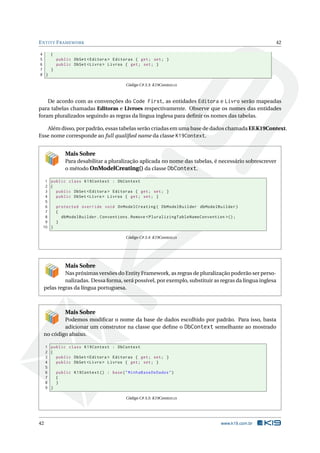 E NTITY F RAMEWORK

42

4
{
5
public DbSet < Editora > Editoras { get ; set ; }
6
public DbSet < Livro > Livros { get ; set ; }
7
}
8 }
Código C# 3.3: K19Context.cs

De acordo com as convenções do Code First, as entidades Editora e Livro serão mapeadas
para tabelas chamadas Editoras e Livroes respectivamente. Observe que os nomes das entidades
foram pluralizados seguindo as regras da língua inglesa para deﬁnir os nomes das tabelas.
Além disso, por padrão, essas tabelas serão criadas em uma base de dados chamada EF.K19Context.
Esse nome corresponde ao full qualiﬁed name da classe K19Context.

Mais Sobre
Para desabilitar a pluralização aplicada no nome das tabelas, é necessário sobrescrever
o método OnModelCreating() da classe DbContext.
1 public class K19Context : DbContext
2 {
3
public DbSet < Editora > Editoras { get ; set ; }
4
public DbSet < Livro > Livros { get ; set ; }
5
6
protected override void OnModelCreating ( DbModelBuilder dbModelBuilder )
7
{
8
dbModelBuilder . Conventions . Remove < PluralizingTableNameConvention >() ;
9
}
10 }
Código C# 3.4: K19Context.cs

Mais Sobre
Nas próximas versões do Entity Framework, as regras de pluralização poderão ser personalizadas. Dessa forma, será possível, por exemplo, substituir as regras da língua inglesa
pelas regras da língua portuguesa.

Mais Sobre
Podemos modiﬁcar o nome da base de dados escolhido por padrão. Para isso, basta
adicionar um construtor na classe que deﬁne o DbContext semelhante ao mostrado
no código abaixo.
1 public class K19Context : DbContext
2 {
3
public DbSet < Editora > Editoras { get ; set ; }
4
public DbSet < Livro > Livros { get ; set ; }
5
6
public K19Context () : base ( " MinhaBaseDeDados " )
7
{
8
}
9 }
Código C# 3.5: K19Context.cs

42

www.k19.com.br

 