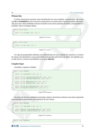 43

E NTITY F RAMEWORK

Primary Key
O Entity Framework assumirá como identiﬁcador de uma entidade, a propriedade cujo nome
seja ID ou EntidadeID escrito com letras maiúsculas e/ou minúsculas. Essa propriedade será mapeada para uma coluna deﬁnida no banco de dados como chave primária da tabela correspondente a
entidade. Veja os exemplos abaixo.
1 public class Livro
2 {
3
public int LivroID { get ; set ; }
4 }
Código C# 3.6: Livro.cs

1 public class Livro
2 {
3
public int ID { get ; set ; }
4 }
Código C# 3.7: Livro.cs

Se o tipo da propriedade utilizada como identiﬁcador de uma entidade for numérico, os valores
da coluna correspondente a essa propriedade serão gerados pelo banco de dados. Isso signiﬁca que,
no SQL Server, a coluna será deﬁnida com a opção Identity.

Complex Types
Considere a seguinte entidade.
1 public class Contato
2 {
3
public int ContatoID { get ; set ; }
4
5
public string LogradouroResidencial { get ; set ; }
6
public string LogradouroComercial { get ; set ; }
7
8
public string CEPResidencial { get ; set ; }
9
public string CEPComercial { get ; set ; }
10
11
public String BairroResidencial { get ; set ; }
12
public String BairroComercial { get ; set ; }
13 }
Código C# 3.8: Contato.cs

Do ponto de vista da modelagem orientada a objetos, deveríamos refatorar essa classe separando
as propriedades relacionadas aos endereços de um contato.
1 public class Contato
2 {
3
public int ContatoID { get ; set ; }
4
5
public Endereco EnderecoResidecial { get ; set ;}
6
public Endereco EnderecoComercial { get ; set ;}
7 }
Código C# 3.9: Contato.cs

1 public class Endereco
2 {

www.facebook.com/k19treinamentos

43

 