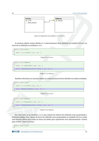 45

E NTITY F RAMEWORK

Figura 3.8: Mapeamento das entidades Livro e Editora

As mesmas tabelas seriam obtidas se o relacionamento fosse deﬁnido na entidade Editora ao
invés de ser deﬁnido na entidade Livro.
1 public class Livro
2 {
3
public int LivroID { get ; set ; }
4 }
Código C# 3.13: Livro.cs

1 public class Editora
2 {
3
public int EditoraID { get ; set ; }
4
5
public ICollection < Livro > Livros { get ; set ; }
6 }
Código C# 3.14: Editora.cs

Também obteríamos as mesmas tabelas se o relacionamento fosse deﬁnido em ambas entidades.
1 public class Livro
2 {
3
public int LivroID { get ; set ; }
4
5
public Editora Editora { get ; set ; }
6 }
Código C# 3.15: Livro.cs

1 public class Editora
2 {
3
public int EditoraID { get ; set ; }
4
5
public ICollection < Livro > Livros { get ; set ; }
6 }
Código C# 3.16: Editora.cs

Por outro lado, se na entidade Livro uma coleção de editoras for deﬁnida como propriedade e
de forma análoga uma coleção de livros for deﬁnida como propriedade na entidade Editora então
uma terceira tabela será criada no banco de dados para representar esse relacionamento “muitos
para muitos” (many to many).
1 public class Livro
2 {

www.facebook.com/k19treinamentos

45

 
