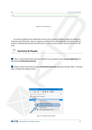 47

E NTITY F RAMEWORK

4 }

Código C# 3.22: K19Context.cs

Se as duas entidades forem registradas, tanto os livros quanto as editoras podem ser obtidos diretamente pelo DbContext. Agora, se apenas a entidade Editora for registrada, somente as editoras
podem ser obtidas diretamente pelo DbContext e os livros seriam obtidos somente através das editoras.

Exercícios de Fixação

Abra o Visual Studio Express 2012 for Desktop; Crie um projeto do tipo Console Application em
C# chamado K19EntityFramework.
1

Instale o Entity Framework no projeto K19EntityFramework utilizando o Manage Nuget Packages.
Siga o exemplo das imagens abaixo.
2

Figura 3.10: Manage NuGet Package

www.facebook.com/k19treinamentos

47

 