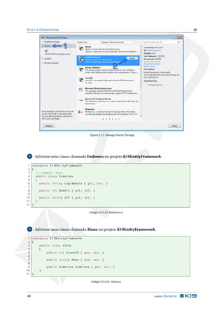 E NTITY F RAMEWORK

48

Figura 3.11: Manage NuGet Package

3

Adicione uma classe chamada Endereco no projeto K19EntityFramework.

1 namespace K19EntityFramework
2 {
3
// complex type
4
public class Endereco
5
{
6
public string Logradouro { get ; set ; }
7
8
public int Numero { get ; set ; }
9
10
public string CEP { get ; set ; }
11
}
12 }
Código C# 3.23: Endereco.cs

4

Adicione uma classe chamada Aluno no projeto K19EntityFramework.

1 namespace K19EntityFramework
2 {
3
public class Aluno
4
{
5
public int AlunoID { get ; set ; }
6
7
public string Nome { get ; set ; }
8
9
public Endereco Endereco { get ; set ; }
10
}
11 }
Código C# 3.24: Aluno.cs

48

www.k19.com.br

 