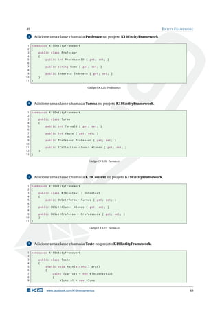 49
5

E NTITY F RAMEWORK

Adicione uma classe chamada Professor no projeto K19EntityFramework.

1 namespace K19EntityFramework
2 {
3
public class Professor
4
{
5
public int ProfessorID { get ; set ; }
6
7
public string Nome { get ; set ; }
8
9
public Endereco Endereco { get ; set ; }
10
}
11 }
Código C# 3.25: Professor.cs

6

Adicione uma classe chamada Turma no projeto K19EntityFramework.

1 namespace K19EntityFramework
2 {
3
public class Turma
4
{
5
public int TurmaId { get ; set ; }
6
7
public int Vagas { get ; set ; }
8
9
public Professor Professor { get ; set ; }
10
11
public ICollection < Aluno > Alunos { get ; set ; }
12
}
13 }
Código C# 3.26: Turma.cs

7

Adicione uma classe chamada K19Context no projeto K19EntityFramework.

1 namespace K19EntityFramework
2 {
3
public class K19Context : DbContext
4
{
5
public DbSet < Turma > Turmas { get ; set ; }
6
7
public DbSet < Aluno > Alunos { get ; set ; }
8
9
public DbSet < Professor > Professores { get ; set ; }
10
}
11 }
Código C# 3.27: Turma.cs

8

Adicione uma classe chamada Teste no projeto K19EntityFramework.

1 namespace K19EntityFramework
2 {
3
public class Teste
4
{
5
static void Main ( string [] args )
6
{
7
using ( var ctx = new K19Context () )
8
{
9
Aluno a1 = new Aluno

www.facebook.com/k19treinamentos

49

 