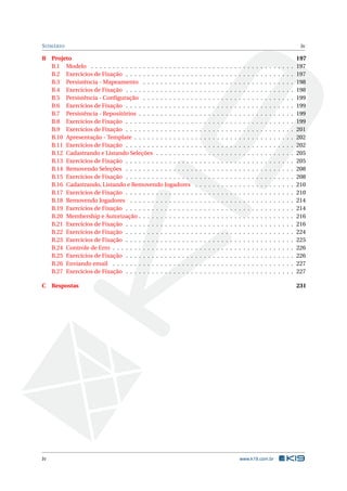 S UMÁRIO

B Projeto
B.1 Modelo . . . . . . . . . . . . . . . . . . . . . . . .
B.2 Exercícios de Fixação . . . . . . . . . . . . . . . .
B.3 Persistência - Mapeamento . . . . . . . . . . . .
B.4 Exercícios de Fixação . . . . . . . . . . . . . . . .
B.5 Persistência - Conﬁguração . . . . . . . . . . . .
B.6 Exercícios de Fixação . . . . . . . . . . . . . . . .
B.7 Persistência - Repositórios . . . . . . . . . . . . .
B.8 Exercícios de Fixação . . . . . . . . . . . . . . . .
B.9 Exercícios de Fixação . . . . . . . . . . . . . . . .
B.10 Apresentação - Template . . . . . . . . . . . . . .
B.11 Exercícios de Fixação . . . . . . . . . . . . . . . .
B.12 Cadastrando e Listando Seleções . . . . . . . . .
B.13 Exercícios de Fixação . . . . . . . . . . . . . . . .
B.14 Removendo Seleções . . . . . . . . . . . . . . . .
B.15 Exercícios de Fixação . . . . . . . . . . . . . . . .
B.16 Cadastrando, Listando e Removendo Jogadores
B.17 Exercícios de Fixação . . . . . . . . . . . . . . . .
B.18 Removendo Jogadores . . . . . . . . . . . . . . .
B.19 Exercícios de Fixação . . . . . . . . . . . . . . . .
B.20 Membership e Autorização . . . . . . . . . . . . .
B.21 Exercícios de Fixação . . . . . . . . . . . . . . . .
B.22 Exercícios de Fixação . . . . . . . . . . . . . . . .
B.23 Exercícios de Fixação . . . . . . . . . . . . . . . .
B.24 Controle de Erro . . . . . . . . . . . . . . . . . . .
B.25 Exercícios de Fixação . . . . . . . . . . . . . . . .
B.26 Enviando email . . . . . . . . . . . . . . . . . . .
B.27 Exercícios de Fixação . . . . . . . . . . . . . . . .

iv

.
.
.
.
.
.
.
.
.
.
.
.
.
.
.
.
.
.
.
.
.
.
.
.
.
.
.

.
.
.
.
.
.
.
.
.
.
.
.
.
.
.
.
.
.
.
.
.
.
.
.
.
.
.

.
.
.
.
.
.
.
.
.
.
.
.
.
.
.
.
.
.
.
.
.
.
.
.
.
.
.

.
.
.
.
.
.
.
.
.
.
.
.
.
.
.
.
.
.
.
.
.
.
.
.
.
.
.

.
.
.
.
.
.
.
.
.
.
.
.
.
.
.
.
.
.
.
.
.
.
.
.
.
.
.

.
.
.
.
.
.
.
.
.
.
.
.
.
.
.
.
.
.
.
.
.
.
.
.
.
.
.

.
.
.
.
.
.
.
.
.
.
.
.
.
.
.
.
.
.
.
.
.
.
.
.
.
.
.

.
.
.
.
.
.
.
.
.
.
.
.
.
.
.
.
.
.
.
.
.
.
.
.
.
.
.

.
.
.
.
.
.
.
.
.
.
.
.
.
.
.
.
.
.
.
.
.
.
.
.
.
.
.

.
.
.
.
.
.
.
.
.
.
.
.
.
.
.
.
.
.
.
.
.
.
.
.
.
.
.

.
.
.
.
.
.
.
.
.
.
.
.
.
.
.
.
.
.
.
.
.
.
.
.
.
.
.

.
.
.
.
.
.
.
.
.
.
.
.
.
.
.
.
.
.
.
.
.
.
.
.
.
.
.

.
.
.
.
.
.
.
.
.
.
.
.
.
.
.
.
.
.
.
.
.
.
.
.
.
.
.

.
.
.
.
.
.
.
.
.
.
.
.
.
.
.
.
.
.
.
.
.
.
.
.
.
.
.

.
.
.
.
.
.
.
.
.
.
.
.
.
.
.
.
.
.
.
.
.
.
.
.
.
.
.

.
.
.
.
.
.
.
.
.
.
.
.
.
.
.
.
.
.
.
.
.
.
.
.
.
.
.

.
.
.
.
.
.
.
.
.
.
.
.
.
.
.
.
.
.
.
.
.
.
.
.
.
.
.

.
.
.
.
.
.
.
.
.
.
.
.
.
.
.
.
.
.
.
.
.
.
.
.
.
.
.

C Respostas

iv

.
.
.
.
.
.
.
.
.
.
.
.
.
.
.
.
.
.
.
.
.
.
.
.
.
.
.

.
.
.
.
.
.
.
.
.
.
.
.
.
.
.
.
.
.
.
.
.
.
.
.
.
.
.

.
.
.
.
.
.
.
.
.
.
.
.
.
.
.
.
.
.
.
.
.
.
.
.
.
.
.

.
.
.
.
.
.
.
.
.
.
.
.
.
.
.
.
.
.
.
.
.
.
.
.
.
.
.

.
.
.
.
.
.
.
.
.
.
.
.
.
.
.
.
.
.
.
.
.
.
.
.
.
.
.

197
197
197
198
198
199
199
199
199
201
202
202
205
205
208
208
210
210
214
214
216
216
224
225
226
226
227
227
231

www.k19.com.br

 