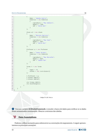 E NTITY F RAMEWORK
10
11
12
13
14
15
16
17
18
19
20
21
22
23
24
25
26
27
28
29
30
31
32
33
34
35
36
37
38
39
40
41
42
43
44
45
46
47
48
49
50
51
52
53
54
55
56
57 }

50
{
Nome = " Amanda Guerra " ,
Endereco = new Endereco
{
Logradouro = " Rua Amalera " ,
Numero = 1789 ,
CEP = " 00157 -001 "
}
};
Aluno a2 = new Aluno
{
Nome = " Marcelo Martins " ,
Endereco = new Endereco
{
Logradouro = " Rua Zaul " ,
Numero = 2907 ,
CEP = " 09147 -001 "
}
};
Professor p = new Professor
{
Nome = " Jonas Hirata " ,
Endereco = new Endereco
{
Logradouro = " Rua Mervelha " ,
Numero = 8367 ,
CEP = " 00876 -100 "
}
};
Turma t = new Turma
{
Vagas = 10 ,
Alunos = new List < Aluno >()
};
t . Professor = p ;
t . Alunos . Add ( a1 ) ;
t . Alunos . Add ( a2 ) ;
ctx . Turmas . Add ( t ) ;
ctx . SaveChanges () ;

}
}
}

Código C# 3.28: Teste.cs

Execute o projeto K19EntityFramework e consulte o banco de dados para veriﬁcar se os dados
foram armazenados corretamente. Observe a estrutura das tabelas.
9

Data Annotations
Podemos utilizar anotações para sobrescrever as convenções de mapeamento. A seguir apresentaremos as principais anotações.
50

www.k19.com.br

 