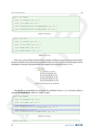 E NTITY F RAMEWORK

54

1 public class Pessoa
2 {
3
public int PessoaID { get ; set ; }
4
5
public string Nome { get ; set ; }
6
7
public ICollection < Livro > LivrosPublicados { get ; set ; }
8
9
public ICollection < Livro > LivrosRevisados { get ; set ; }
10 }
Código C# 3.38: Pessoa.cs

1 public class Livro
2 {
3
public int LivroID { get ; set ; }
4
5
public string Titulo { get ; set ; }
6
7
public Pessoa Autor { get ; set ; }
8
9
public Pessoa Revisor { get ; set ; }
10 }
Código C# 3.39: Livro.cs

Nesse caso, como o Entity Framework não consegue combinar as propriedades das duas entidades para estabelecer dois relacionamentos bidirecionais, ele criará no banco de dados quatro chaves
estrangeiras, uma para cada propriedade de navegação das entidades Pessoa e Livro.

Figura 3.18: Relacionamentos não combinados

Para agrupar as propriedades de navegação das entidades Pessoa e Livro, devemos utilizar a
anotação InverseProperty. Observe o código a seguir.
1 public class Pessoa
2 {
3
public int PessoaID { get ; set ; }
4
5
public string Nome { get ; set ; }
6
7
[ InverseProperty ( " Autor " ) ]
8
public ICollection < Livro > LivrosPublicados { get ; set ; }
9
10
[ InverseProperty ( " Revisor " ) ]
11
public ICollection < Livro > LivrosRevisados { get ; set ; }
12 }
Código C# 3.40: Pessoa.cs

1 public class Livro

54

www.k19.com.br

 
