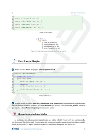55

E NTITY F RAMEWORK

2 {
3
public int LivroID { get ; set ; }
4
5
public string Titulo { get ; set ; }
6
7
public Pessoa Autor { get ; set ; }
8
9
public Pessoa Revisor { get ; set ; }
10 }
Código C# 3.41: Livro.cs

Figura 3.19: Relacionamentos combinados com InverseProperty

Exercícios de Fixação

10

Altere a classe Aluno do projeto K19EntityFramework.

1 namespace K19EntityFramework
2 {
3
[ Table ( " tbl_alunos " ) ]
4
public class Aluno
5
{
6
public int AlunoID { get ; set ; }
7
8
[ Required ]
9
public string Nome { get ; set ; }
10
11
public Endereco Endereco { get ; set ; }
12
}
13 }
Código C# 3.42: Aluno.cs

11 Apague a base de dados K19EntityFramework.K19Context e execute novamente o projeto. Observe as modiﬁcações na estrutura da tabela Alunoes que passará a se chamar tbl_alunos. Observe
que agora a coluna Nome não pode possuir valores nulos.

Gerenciamento de entidades
As instâncias das entidades de uma aplicação que utiliza o Entity Framework são administradas
por objetos do tipo DbContext. Esses objetos são responsáveis pelas operações de inserção, remoção,
alteração e consulta. A seguir, mostraremos o funcionamento básico de um DbContext.
www.facebook.com/k19treinamentos

55

 