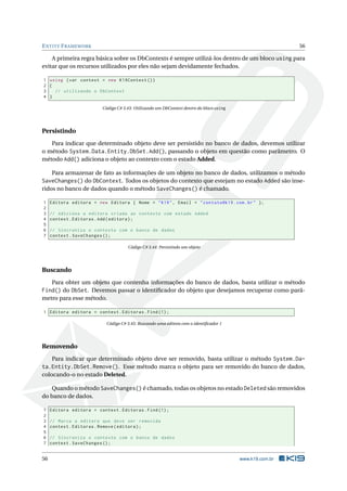 E NTITY F RAMEWORK

56

A primeira regra básica sobre os DbContexts é sempre utilizá-los dentro de um bloco using para
evitar que os recursos utilizados por eles não sejam devidamente fechados.
1 using ( var context = new K19Context () )
2 {
3
// utilizando o DbContext
4 }
Código C# 3.43: Utilizando um DbContext dentro do bloco using

Persistindo
Para indicar que determinado objeto deve ser persistido no banco de dados, devemos utilizar
o método System.Data.Entity.DbSet.Add(), passando o objeto em questão como parâmetro. O
método Add() adiciona o objeto ao contexto com o estado Added.
Para armazenar de fato as informações de um objeto no banco de dados, utilizamos o método
SaveChanges() do DbContext. Todos os objetos do contexto que estejam no estado Added são inseridos no banco de dados quando o método SaveChanges() é chamado.
1
2
3
4
5
6
7

Editora editora = new Editora { Nome = " K19 " , Email = " contato@k19 . com . br " };
// Adiciona a editora criada ao contexto com estado Added
context . Editoras . Add ( editora ) ;
// Sincroniza o contexto com o banco de dados
context . SaveChanges () ;
Código C# 3.44: Persistindo um objeto

Buscando
Para obter um objeto que contenha informações do banco de dados, basta utilizar o método
Find() do DbSet. Devemos passar o identiﬁcador do objeto que desejamos recuperar como parâmetro para esse método.
1 Editora editora = context . Editoras . Find (1) ;
Código C# 3.45: Buscando uma editora com o identiﬁcador 1

Removendo
Para indicar que determinado objeto deve ser removido, basta utilizar o método System.Data.Entity.DbSet.Remove(). Esse método marca o objeto para ser removido do banco de dados,
colocando-o no estado Deleted.
Quando o método SaveChanges() é chamado, todas os objetos no estado Deleted são removidos
do banco de dados.
1
2
3
4
5
6
7

56

Editora editora = context . Editoras . Find (1) ;
// Marca a editora que deve ser removida
context . Editoras . Remove ( editora ) ;
// Sincroniza o contexto com o banco de dados
context . SaveChanges () ;

www.k19.com.br

 