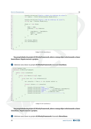 E NTITY F RAMEWORK
15
16
17
18
19
20
21
22
23
24
25
26
27
28
29
30
31
32
33
34
35
36
37
38 }

58
Console . WriteLine ( " Digite o número do endereço do aluno " ) ;
int numero = Int32 . Parse ( Console . ReadLine () ) ;
Console . WriteLine ( " Digite o CEP do endereço do aluno " ) ;
string cep = Console . ReadLine () ;
Aluno a = new Aluno
{
Nome = nome ,
Endereco = new Endereco
{
Logradouro = logradouro ,
Numero = numero ,
CEP = cep
}
};
ctx . Alunos . Add ( a ) ;
ctx . SaveChanges () ;

}
}
}

Código C# 3.49: InsereAluno.cs

Nas propriedades do projeto K19EntityFramework, altere o statup object selecionando a classe
InsereAluno. Depois execute o projeto.

Adicione uma classe no projeto K19EntityFramework chamada ListaAluno.

13

1
2
3
4
5
6
7
8
9
10
11
12
13
14
15
16
17
18
19
20
21
22
23

using System . Linq ;
namespace K19EntityFramework
{
public class ListaAluno
{
static void Main ( string [] args )
{
using ( var ctx = new K19Context () )
{
var consulta = from a in ctx . Alunos select a ;
foreach ( Aluno a in consulta )
{
Console . WriteLine ( " Nome : " + a . Nome ) ;
Console . WriteLine ( " Logradouro : " + a . Endereco . Logradouro ) ;
Console . WriteLine ( " Número : " + a . Endereco . Numero ) ;
Console . WriteLine ( " CEP : " + a . Endereco . CEP ) ;
Console . WriteLine ( " -----------------------------" ) ;
}
}
}
}
}
Código C# 3.50: ListaAluno.cs

Nas propriedades do projeto K19EntityFramework, altere o statup object selecionando a classe
ListaAluno. Depois execute o projeto.

14

58

Adicione uma classe no projeto K19EntityFramework chamada AlteraAluno.
www.k19.com.br

 