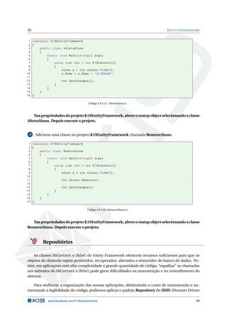 59

E NTITY F RAMEWORK

1 namespace K19EntityFramework
2 {
3
public class AlteraAluno
4
{
5
static void Main ( string [] args )
6
{
7
using ( var ctx = new K19Context () )
8
{
9
Aluno a = ctx . Alunos . Find (1) ;
10
a . Nome = a . Nome + " ALTERADO " ;
11
12
ctx . SaveChanges () ;
13
}
14
}
15
}
16 }
Código C# 3.51: AlteraAluno.cs

Nas propriedades do projeto K19EntityFramework, altere o statup object selecionando a classe
AlteraAluno. Depois execute o projeto.

15

Adicione uma classe no projeto K19EntityFramework chamada RemoveAluno.

1 namespace K19EntityFramework
2 {
3
public class RemoveAluno
4
{
5
static void Main ( string [] args )
6
{
7
using ( var ctx = new K19Context () )
8
{
9
Aluno a = ctx . Alunos . Find (1) ;
10
11
ctx . Alunos . Remove ( a ) ;
12
13
ctx . SaveChanges () ;
14
}
15
}
16
}
17 }
Código C# 3.52: RemoveAluno.cs

Nas propriedades do projeto K19EntityFramework, altere o statup object selecionando a classe
RemoveAluno. Depois execute o projeto.

Repositórios
As classes DbContext e DbSet do Entity Framework oferecem recursos suﬁcientes para que os
objetos do domínio sejam persistidos, recuperados, alterados e removidos do banco de dados. Porém, em aplicações com alta complexidade e grande quantidade de código, “espalhar” as chamadas
aos métodos do DbContext e DbSet pode gerar diﬁculdades na manutenção e no entendimento do
sistema.
Para melhorar a organização das nossas aplicações, diminuindo o custo de manutenção e aumentando a legibilidade do código, podemos aplicar o padrão Repository do DDD (Domain Driven
www.facebook.com/k19treinamentos

59

 
