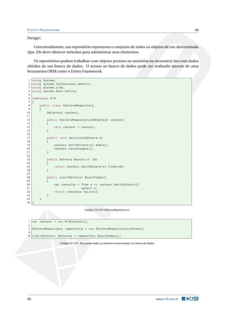 E NTITY F RAMEWORK

60

Design).
Conceitualmente, um repositório representa o conjunto de todos os objetos de um determinado
tipo. Ele deve oferecer métodos para administrar seus elementos.
Os repositórios podem trabalhar com objetos prontos na memória ou reconstruí-los com dados
obtidos de um banco de dados. O acesso ao banco de dados pode ser realizado através de uma
ferramenta ORM como o Entity Framework.
1
2
3
4
5
6
7
8
9
10
11
12
13
14
15
16
17
18
19
20
21
22
23
24
25
26
27
28
29
30
31
32
33
34
35

using
using
using
using

System ;
System . Collections . Generic ;
System . Linq ;
System . Data . Entity ;

namespace K19
{
public class EditoraRepository
{
DbContext context ;
public EditoraRepository ( DbContext context )
{
this . context = context ;
}
public void Adiciona ( Editora e )
{
context . Set < Editora >() . Add ( e ) ;
context . SaveChanges () ;
}
public Editora Busca ( int id )
{
return context . Set < Editora >() . Find ( id ) ;
}
public List < Editora > BuscaTodas ()
{
var consulta = from e in context . Set < Editora >()
select e ;
return consulta . ToList () ;
}
}
}
Código C# 3.53: EditoraRepository.cs

1 var context = new K19Context () ;
2
3 EditoraRepository repository = new EditoraRepository ( context ) ;
4
5 List < Editora > editoras = repository . BuscaTodas () ;
Código C# 3.54: Buscando todas as editoras armazenadas no banco de dados

60

www.k19.com.br

 