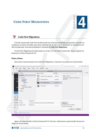 CAPÍTULO

C ODE F IRST M IGRATIONS

4

Code First Migrations
O Entity Framework Code First da Microsoft tem uma funcionalidade que permite controlar as
mudanças no banco de dados que serão realizadas de acordo com as alterações na camada de modelo da aplicação. Essa funcionalidade é chamada de Code First Migrations.
O Code First Migrations foi adicionado na versão 4.3.1 do Entity Framework. Neste capítulo utilizaremos o Entity Framework 5.0.

Passo a Passo
Para testar o funcionamento do Code First Migrations, criaremos um projeto no Visual Studio.

Agora, devemos instalar o Entity Framework 5.0. Para isso, utilizaremos o gerenciador de pacotes
Nuget do Visual Studio.
www.facebook.com/k19treinamentos

61

 
