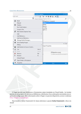 C ODE F IRST M IGRATIONS

62

O Nuget permite que bibliotecas e ferramentas sejam instaladas no Visual Studio. Ao instalar
pacotes no seu projeto, ele adiciona as bibliotecas, referências e faz as alterações necessárias nos arquivos de conﬁguração. Mais informações sobre o Nuget e os pacotes disponíveis, acesse o endereço

http://nuget.org/packages
Para instalar o Entity Framework 5.0, basta selecionar o pacote Entity Framework e clicar em
Install.
62

www.k19.com.br

 