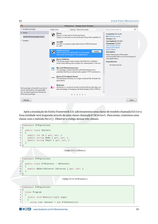 63

C ODE F IRST M IGRATIONS

Após a instalação do Entity Framework 5.0, adicionaremos uma classe de modelo chamada Editora.
Essa entidade será mapeada através de uma classe chamada K19Context. Para testar, criaremos uma
classe com o método Main(). Observe o código dessas três classes.
1 namespace EFMigrations
2 {
3
public class Editora
4
{
5
public int Id { get ; set ; }
6
public string Nome { get ; set ; }
7
public string Email { get ; set ; }
8
}
9 }
Código C# 4.1: Editora.cs

1 namespace EFMigrations
2 {
3
public class K19Context : DbContext
4
{
5
public DbSet < Editora > Editoras { get ; set ; }
6
}
7 }
Código C# 4.2: K19Context.cs

1 namespace EFMigrations
2 {
3
class Program
4
{
5
static void Main ( string [] args )
6
{
7
using ( var context = new K19Context () )

www.facebook.com/k19treinamentos

63

 