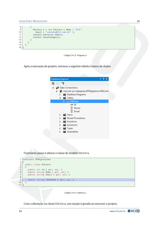 C ODE F IRST M IGRATIONS

64

8
{
9
Editora e = new Editora { Nome = " K19 " ,
10
Email = " contato@k19 . com . br " };
11
context . Editoras . Add ( e ) ;
12
context . SaveChanges () ;
13
}
14
}
15
}
16 }

Código C# 4.3: Program.cs

Após a execução do projeto, teremos a seguinte tabela e banco de dados.

O próximo passo é alterar a classe de modelo Editora.
1 namespace EFMigrations
2 {
3
public class Editora
4
{
5
public int Id { get ; set ; }
6
public string Nome { get ; set ; }
7
public string Email { get ; set ; }
8
9
public string Telefone { get ; set ; }
10
}
11 }

Código C# 4.4: Editora.cs

Com a alteração na classe Editora, um exeção é gerada ao executar o projeto.
64

www.k19.com.br

 