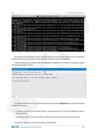 65

C ODE F IRST M IGRATIONS

Para resolver esse problema, o banco de dados precisa ser atualizado. Para fazer essa atualização,
o Entity Framework recomenda a utilização da ferramenta Code First Migrations.
O primeiro passo para utilizar Code First Migrations é habilitá-lo e adicioná-lo ao projeto através
do Package Manager Console.

O comando Enable-Migrations adiciona uma pasta chamada Migrations no projeto. Esta pasta
contém dois arquivos.
• A classe Configuration permite deﬁnir o comportamento do Code First Migrations para o
nosso contexto.
• A classe parcial InitialCreate deﬁne a primeira versão das tabelas do banco de dados.
O Code First Migration tem dois comandos fundamentais.
www.facebook.com/k19treinamentos

65

 