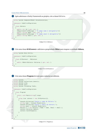 C ODE F IRST M IGRATIONS

Após adicionar o Entity Framework ao projeto, crie a classe Editora.

3

1
2
3
4
5
6
7
8
9
10
11
12
13

68

using System . ComponentModel . DataAnnotations ;
namespace CodeFirstMigrations
{
class Editora
{
public int Id { get ; set ; }
[ Required ( ErrorMessage = " O campo nome é obrigatório " ) ]
public string Nome { get ; set ; }
[ Required ( ErrorMessage = " O campo email é obrigatório " ) ]
public string Email { get ; set ; }
}
}
Código C# 4.5: Editora.cs

Crie uma classe K19Context e adicione a propriedade DbSet para mapear a entidade Editora.

4

1
2
3
4
5
6
7
8
9

using System . Data . Entity ;
namespace CodeFirstMigrations
{
class K19Context : DbContext
{
public DbSet < Editora > Editoras { get ; set ; }
}
}
Código C# 4.6: K19Context.cs

Crie uma classe Program de teste para cadastrar as editoras.

5

1
2
3
4
5
6
7
8
9
10
11
12
13
14
15
16
17
18
19
20
21
22
23
24
25
26

using
using
using
using
using

System ;
System . Collections . Generic ;
System . Linq ;
System . Text ;
System . Threading . Tasks ;

namespace CodeFirstMigrations
{
class Program
{
static void Main ( string [] args )
{
using ( var context = new K19Context () )
{
Console . WriteLine ( " Digite o nome da Editora : " ) ;
string nome = Console . ReadLine () ;
Console . WriteLine ( " Digite o email da Editora : " ) ;
string email = Console . ReadLine () ;
Editora e = new Editora { Nome = nome , Email = email };
context . Editoras . Add ( e ) ;
context . SaveChanges () ;
}
}
}
}
Código C# 4.7: Program.cs

68

www.k19.com.br

 