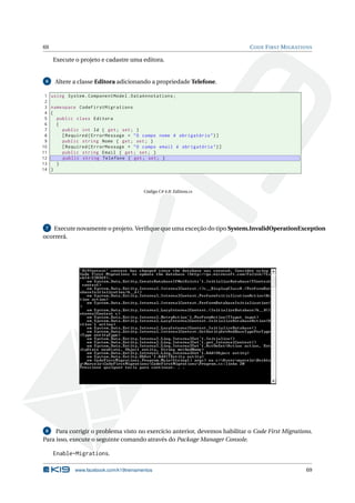 69

C ODE F IRST M IGRATIONS

Execute o projeto e cadastre uma editora.

6

1
2
3
4
5
6
7
8
9
10
11
12
13
14

Altere a classe Editora adicionando a propriedade Telefone.
using System . ComponentModel . DataAnnotations ;
namespace CodeFirstMigrations
{
public class Editora
{
public int Id { get ; set ; }
[ Required ( ErrorMessage = " O campo nome é obrigatório " ) ]
public string Nome { get ; set ; }
[ Required ( ErrorMessage = " O campo email é obrigatório " ) ]
public string Email { get ; set ; }
public string Telefone { get ; set ; }
}
}

Código C# 4.8: Editora.cs

Execute novamente o projeto. Veriﬁque que uma exceção do tipo System.InvalidOperationException
ocorrerá.
7

Para corrigir o problema visto no exercício anterior, devemos habilitar o Code First Migrations.
Para isso, execute o seguinte comando através do Package Manager Console.
8

Enable-Migrations.
www.facebook.com/k19treinamentos

69

 