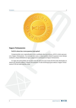 S UMÁRIO

2

Seguro Treinamento
Na K19 o aluno faz o curso quantas vezes quiser!
Comprometida com o aprendizado e com a satisfação dos seus alunos, a K19 é a única que possui o Seguro Treinamento. Ao contratar um curso, o aluno poderá refazê-lo quantas vezes desejar
mediante a disponibilidade de vagas e pagamento da franquia do Seguro Treinamento.
As vagas não preenchidas até um dia antes do início de uma turma da K19 serão destinadas ao
alunos que desejam utilizar o Seguro Treinamento. O valor da franquia para utilizar o Seguro Treinamento é 10% do valor total do curso.

2

www.k19.com.br

 