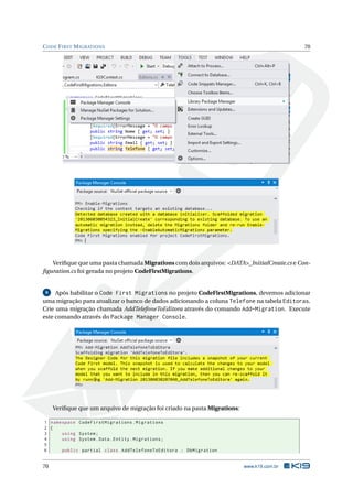 C ODE F IRST M IGRATIONS

70

Veriﬁque que uma pasta chamada Migrations com dois arquivos: <DATA>_InitialCreate.cs e Conﬁguration.cs foi gerada no projeto CodeFirstMigrations.

Após habilitar o Code First Migrations no projeto CodeFirstMigrations, devemos adicionar
uma migração para atualizar o banco de dados adicionando a coluna Telefone na tabela Editoras.
Crie uma migração chamada AddTelefoneToEditora através do comando Add-Migration. Execute
este comando através do Package Manager Console.
9

Veriﬁque que um arquivo de migração foi criado na pasta Migrations:
1 namespace CodeFirstMigrations . Migrations
2 {
3
using System ;
4
using System . Data . Entity . Migrations ;
5
6
public partial class AddTelefoneToEditora : DbMigration

70

www.k19.com.br

 