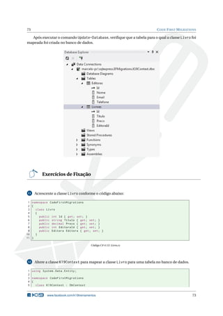 73

C ODE F IRST M IGRATIONS

Após executar o comando Update-Database, veriﬁque que a tabela para o qual a classe Livro foi
mapeada foi criada no banco de dados.

Exercícios de Fixação

11

Acrescente a classe Livro conforme o código abaixo:

1 namespace CodeFirstMigrations
2 {
3
class Livro
4
{
5
public int Id { get ; set ; }
6
public string Titulo { get ; set ; }
7
public decimal Preco { get ; set ; }
8
public int EditoraId { get ; set ; }
9
public Editora Editora { get ; set ; }
10
}
11 }
Código C# 4.13: Livro.cs

12

Altere a classe K19Context para mapear a classe Livro para uma tabela no banco de dados.

1 using System . Data . Entity ;
2
3 namespace CodeFirstMigrations
4 {
5
class K19Context : DbContext

www.facebook.com/k19treinamentos

73

 