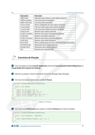 75

C ODE F IRST M IGRATIONS

Operações

AddColumn
AddForeignKey
AddPrimaryKey
AlterColumn
CreateIndex
CreateTable
DropColumn
DropForeignKey
DropIndex
DropPrimaryKey
DropTable
MoveTable
RenameColumn
RenameTable
Sql

Descrição
Adiciona uma coluna a uma tabela existente
Cria uma chave estrangeira
Cria uma chave primária
Altera a deﬁnição de uma coluna existente
Cria um índice para uma coluna existente
Cria uma nova tabela no banco de dados
Remove uma coluna existente
Remove uma chave estrangeira existente
Remove um índice existente
Remove uma chave primária existente
Remove uma tabela existente
Move a tabela para um novo schema de banco de dados
Renomeia uma coluna existente
Renomeia uma tabela existente
Executa um comando SQL

Exercícios de Fixação

15 Crie um projeto do tipo Console Application chamado CustomizandoCodeFirstMigrations no
Visual Studio 2012 Express for Desktop.

16

Adicione ao projeto o Entity Framework através do Manage Nuget Packages.

17

Crie uma classe para representar a entidade Pessoa.

1 namespace CustomizandoCodeFirstMigrations
2 {
3
public class Pessoa
4
{
5
public int Id { get ; set ; }
6
public string Nome { get ; set ; }
7
public string Email { get ; set ; }
8
public string TelefoneFixo { get ; set ; }
9
public string Celular { get ; set ; }
10
}
11 }
Código C# 4.15: Pessoa.cs

18

Crie uma classe K19Context para mapear a entidade Pessoa para o banco de dados.

1 namespace CustomizandoCodeFirstMigrations
2 {
3
public class K19Context : DbContext
4
{
5
public DbSet < Pessoa > Pessoas { get ; set ; }
6
}
7 }

www.facebook.com/k19treinamentos

75

 