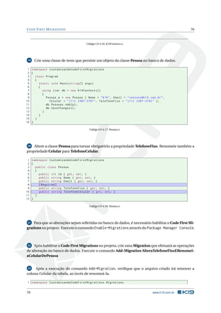 C ODE F IRST M IGRATIONS

76

Código C# 4.16: K19Context.cs

19

Crie uma classe de teste que persiste um objeto da classe Pessoa no banco de dados.

1 namespace CustomizandoCodeFirstMigrations
2 {
3
class Program
4
{
5
static void Main ( string [] args )
6
{
7
using ( var db = new K19Context () )
8
{
9
Pessoa p = new Pessoa { Nome = " K19 " , Email = " contato@k19 . com . br " ,
10
Celular = " (11) 2387 -3791 " , TelefoneFixo = " (11) 2387 -3792 " };
11
db . Pessoas . Add ( p ) ;
12
db . SaveChanges () ;
13
}
14
}
15
}
16 }
Código C# 4.17: Pessoa.cs

Altere a classe Pessoa para tornar obrigatório a propriedade TelefoneFixo. Renomeie também a
propriedade Celular para TelefoneCelular.
20

1 namespace CustomizandoCodeFirstMigrations
2 {
3
public class Pessoa
4
{
5
public int Id { get ; set ; }
6
public string Nome { get ; set ; }
7
public string Email { get ; set ; }
8
[ Required ]
9
public string TelefoneFixo { get ; set ; }
10
public string TelefoneCelular { get ; set ; }
11
}
12 }
Código C# 4.18: Pessoa.cs

Para que as alterações sejam reﬂetidas no banco de dados, é necessário habilitar o Code First Migrations no projeto. Execute o comando Enable-Migrations através do Package Manager Console.
21

Após habilitar o Code First Migrations no projeto, crie uma Migration que efetuará as operações
de alteração no banco de dados. Execute o comando Add-Migration AlteraTelefoneFixoERenomeiaCelularDePessoa
22

23
Após a execução do comando Add-Migration, veriﬁque que o arquivo criado irá remover a
coluna Celular da tabela, ao invés de renomeá-la.

1 namespace CustomizandoCodeFirstMigrations . Migrations

76

www.k19.com.br

 