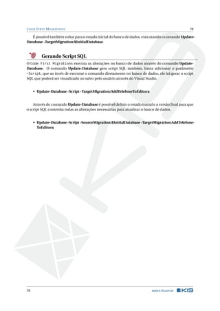 C ODE F IRST M IGRATIONS

78

É possível também voltar para o estado inicial do banco de dados, executando o comando UpdateDatabase -TargetMigration:$InitialDatabase.

Gerando Script SQL
O Code First Migrations executa as alterações no banco de dados através do comando UpdateDatabase. O comando Update-Database gera script SQL também, basta adicionar o parâmetro
-Script, que ao invés de executar o comando diretamente no banco de dados, ele irá gerar o script
SQL que poderá ser visualizado ou salvo pelo usuário através do Visual Studio.

• Update-Database -Script -TargetMigration:AddTelefoneToEditora

Através do comando Update-Database é possível deﬁnir o estado inicial e a versão ﬁnal para que
o script SQL contenha todas as alterações necessárias para atualizar o banco de dados.

• Update-Database -Script -SourceMigration:$InitialDatabase -TargetMigration:AddTelefoneToEditora

78

www.k19.com.br

 