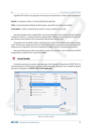 81

V ISÃO G ERAL DO ASP.NET MVC

O padrão MVC divide uma aplicação em três tipos de componentes: modelo, visão e controlador.

Modelo: encapsula os dados e as funcionalidades da aplicação.
Visão: é responsável pela exibição de informações, cujos dados são obtidos do modelo.
Controlador: recebe as requisições do usuário e aciona o modelo e/ou a visão.

Para mais detalhes sobre o padrão MVC, uma boa referência é o livro Pattern-Oriented Software
Architecture Volume 1: A System of Patterns (editora Wiley, 1996) dos autores Frank Buschmann, Regine Meunier, Hans Rohnert, Peter Sommerlad, Michael Stal e Michael Stal.
No padrão Front Controller, todas as requisições do usuário são recebidas pelo mesmo componente. Dessa forma, tarefas que devem ser realizadas em todas as requisições podem ser implementadas por esse componente. Isso evita a repetição de código e facilita a manutenção do sistema.
Para mais informações sobre esse padrão, consulte, por exemplo, o livro Professional ASP
.NET
Design Patterns (editora Wrox, 720) de Scott Millett.

Visual Studio
O primeiro passo para construir uma aplicação web utilizando o framework ASP
.NET MVC 4 é
criar um projeto no Visual Studio a partir do modelo adequado. No nosso caso, o modelo de projeto
que deve ser utilizado é o ASP
.NET MVC 4 Web Application.

Figura 5.2: Criando um projeto

www.facebook.com/k19treinamentos

81

 