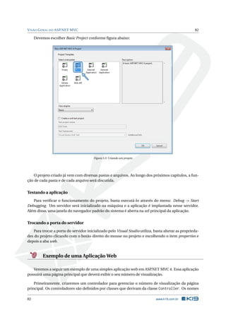 V ISÃO G ERAL DO ASP.NET MVC

82

Devemos escolher Basic Project conforme ﬁgura abaixo:

Figura 5.3: Criando um projeto

O projeto criado já vem com diversas pastas e arquivos. Ao longo dos próximos capítulos, a função de cada pasta e de cada arquivo será discutida.

Testando a aplicação
Para veriﬁcar o funcionamento do projeto, basta executá-lo através do menu: Debug -> Start
Debugging. Um servidor será inicializado na máquina e a aplicação é implantada nesse servidor.
Além disso, uma janela do navegador padrão do sistema é aberta na url principal da aplicação.

Trocando a porta do servidor
Para trocar a porta do servidor inicializado pelo Visual Studio utiliza, basta alterar as propriedades do projeto clicando com o botão direito do mouse no projeto e escolhendo o item properties e
depois a aba web.

Exemplo de uma Aplicação Web
Veremos a seguir um exemplo de uma simples aplicação web em ASP.NET MVC 4. Essa aplicação
possuirá uma página principal que deverá exibir o seu número de visualização.
Primeiramente, criaremos um controlador para gerenciar o número de visualização da página
principal. Os controladores são deﬁnidos por classes que derivam da classe Controller. Os nomes
82

www.k19.com.br

 