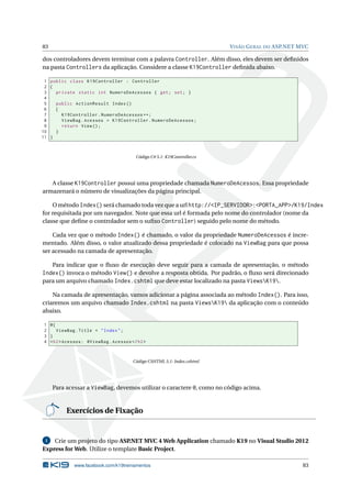 83

V ISÃO G ERAL DO ASP.NET MVC

dos controladores devem terminar com a palavra Controller. Além disso, eles devem ser deﬁnidos
na pasta Controllers da aplicação. Considere a classe K19Controller deﬁnida abaixo.
1 public class K19Controller : Controller
2 {
3
private static int NumeroDeAcessos { get ; set ; }
4
5
public ActionResult Index ()
6
{
7
K19Controller . NumeroDeAcessos ++;
8
ViewBag . Acessos = K19Controller . NumeroDeAcessos ;
9
return View () ;
10
}
11 }

Código C# 5.1: K19Controller.cs

A classe K19Controller possui uma propriedade chamada NumeroDeAcessos. Essa propriedade
armazenará o número de visualizações da página principal.
O método Index() será chamado toda vez que a url http://<IP_SERVIDOR>:<PORTA_APP>/K19/Index
for requisitada por um navegador. Note que essa url é formada pelo nome do controlador (nome da
classe que deﬁne o controlador sem o suﬁxo Controller) seguido pelo nome do método.
Cada vez que o método Index() é chamado, o valor da propriedade NumeroDeAcessos é incrementado. Além disso, o valor atualizado dessa propriedade é colocado na ViewBag para que possa
ser acessado na camada de apresentação.
Para indicar que o ﬂuxo de execução deve seguir para a camada de apresentação, o método
Index() invoca o método View() e devolve a resposta obtida. Por padrão, o ﬂuxo será direcionado
para um arquivo chamado Index.cshtml que deve estar localizado na pasta ViewsK19.
Na camada de apresentação, vamos adicionar a página associada ao método Index(). Para isso,
criaremos um arquivo chamado Index.cshtml na pasta ViewsK19 da aplicação com o conteúdo
abaixo.
1 @{
2
ViewBag . Title = " Index " ;
3 }
4 < h2 > Acessos : @ViewBag . Acessos </ h2 >

Código CSHTML 5.1: Index.cshtml

Para acessar a ViewBag, devemos utilizar o caractere @, como no código acima.

Exercícios de Fixação

Crie um projeto do tipo ASP
.NET MVC 4 Web Application chamado K19 no Visual Studio 2012
Express for Web. Utilize o template Basic Project.
1

www.facebook.com/k19treinamentos

83

 