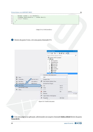 V ISÃO G ERAL DO ASP.NET MVC

86

10
Random random = new Random () ;
11
ViewBag . NumeroDaSorte = random . Next () ;
12
return View () ;
13
}
14
}
15 }

Código C# 5.2: K19Controller.cs

3

Dentro da pasta Views, crie uma pasta chamada K19.

Figura 5.8: Criando uma pasta

Crie uma página na aplicação, adicionando um arquivo chamado Index.cshtml dentro da pasta
ViewsK19.
4

86

www.k19.com.br

 