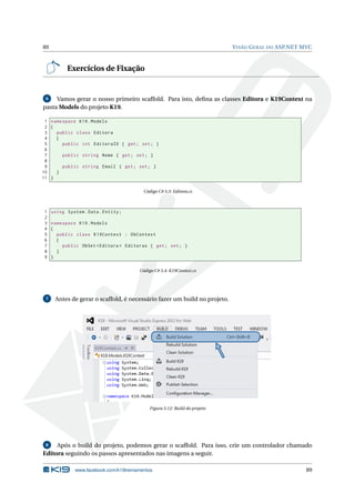 89

V ISÃO G ERAL DO ASP.NET MVC

Exercícios de Fixação

Vamos gerar o nosso primeiro scaffold. Para isto, deﬁna as classes Editora e K19Context na
pasta Models do projeto K19.
6

1 namespace K19 . Models
2 {
3
public class Editora
4
{
5
public int EditoraID { get ; set ; }
6
7
public string Nome { get ; set ; }
8
9
public string Email { get ; set ; }
10
}
11 }
Código C# 5.3: Editora.cs

1
2
3
4
5
6
7
8
9

using System . Data . Entity ;
namespace K19 . Models
{
public class K19Context : DbContext
{
public DbSet < Editora > Editoras { get ; set ; }
}
}
Código C# 5.4: K19Context.cs

7

Antes de gerar o scaffold, é necessário fazer um build no projeto.

Figura 5.12: Build do projeto

Após o build do projeto, podemos gerar o scaffold. Para isso, crie um controlador chamado
Editora seguindo os passos apresentados nas imagens a seguir.
8

www.facebook.com/k19treinamentos

89

 