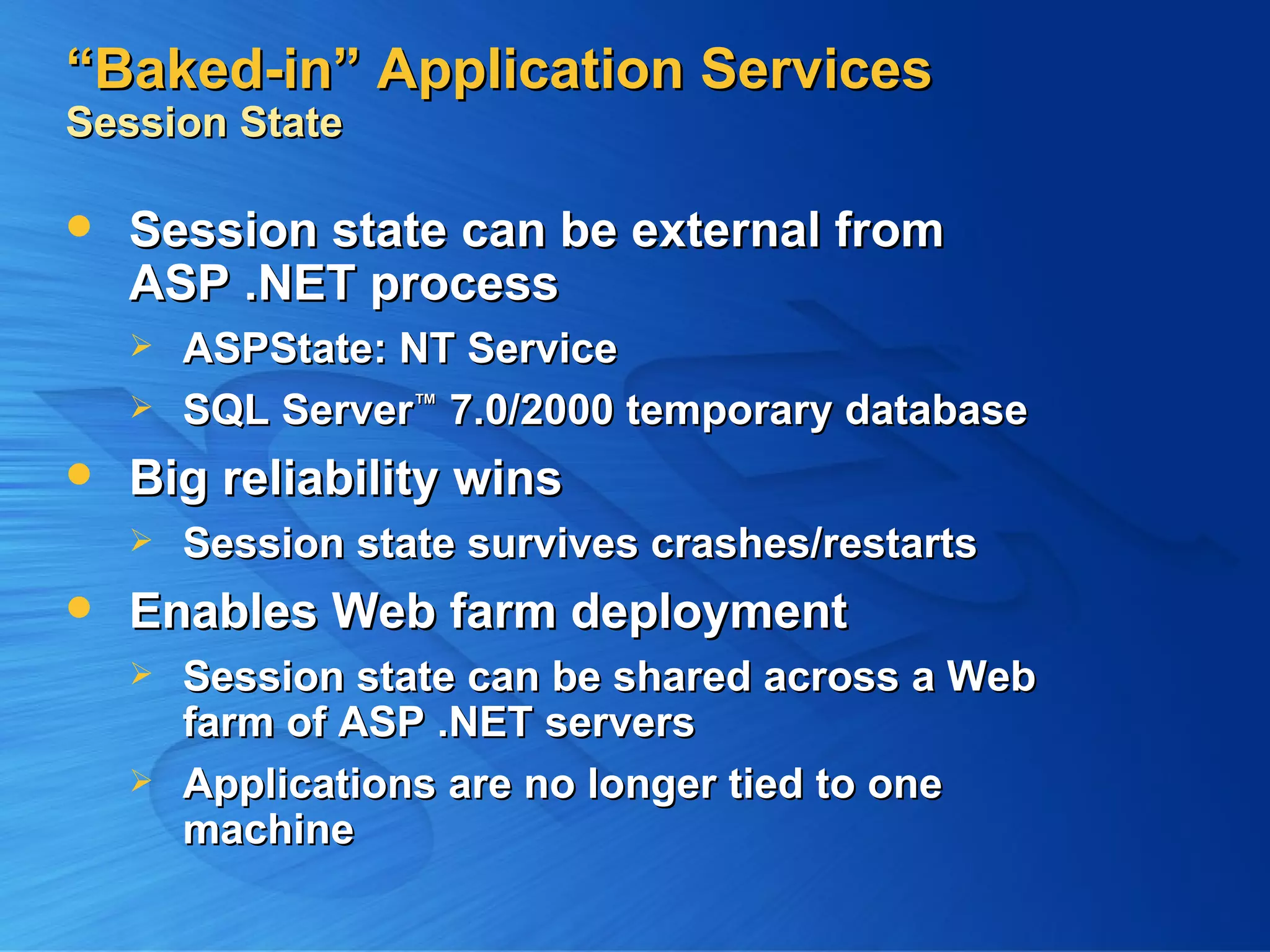 “Baked-in” Application Services Session State Session state can be external from ASP .NET process ASPState: NT Service SQL Server ™ 7.0/2000 temporary database Big reliability wins Session state survives crashes/restarts Enables Web farm deployment Session state can be shared across a Web farm of ASP .NET servers Applications are no longer tied to one machine 