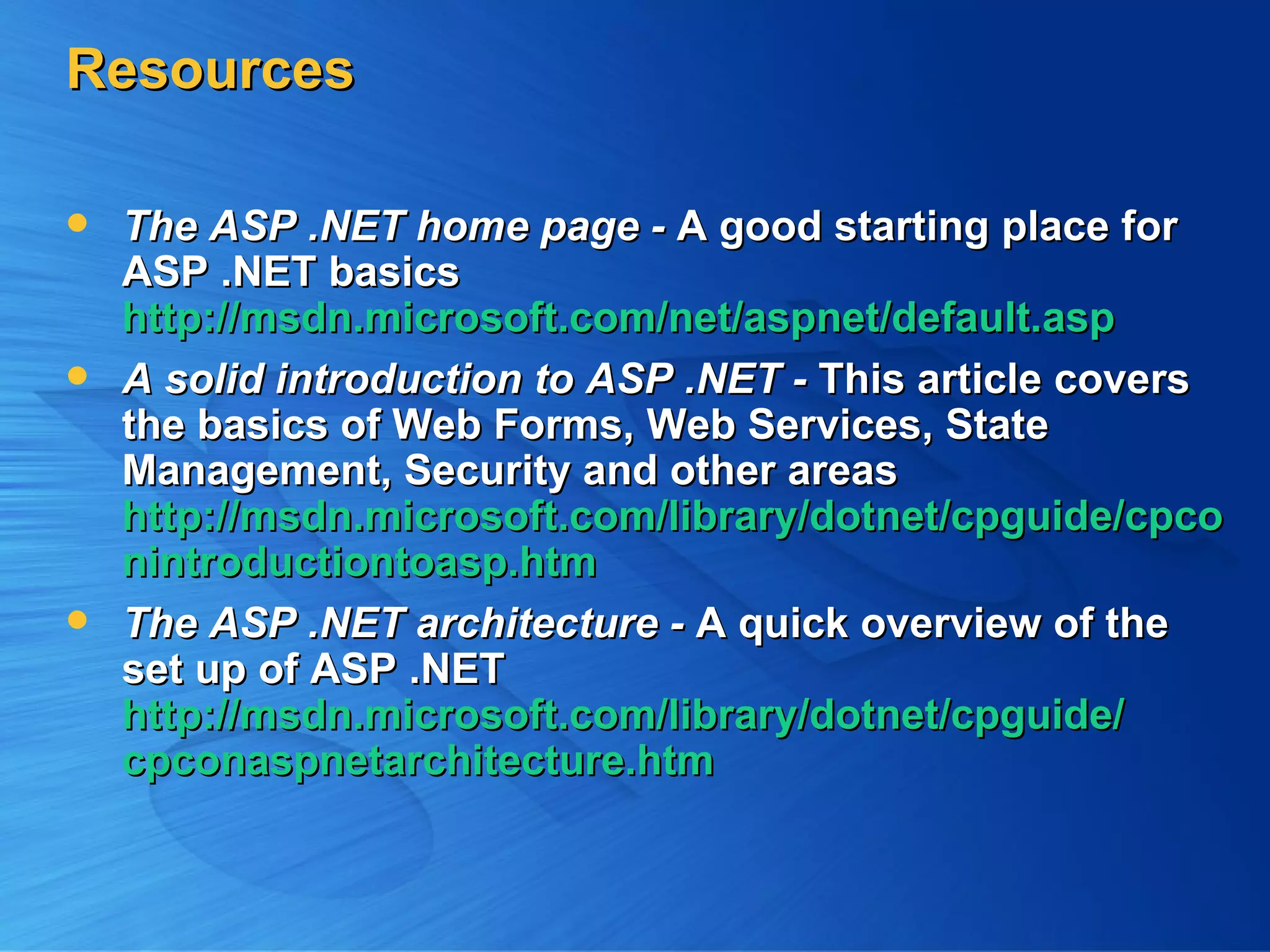 Resources The ASP .NET home page - A good starting place for ASP .NET basics http://msdn.microsoft.com/net/aspnet/default.asp A solid introduction to ASP .NET - This article covers the basics of Web Forms, Web Services, State Management, Security and other areas http://msdn.microsoft.com/library/dotnet/cpguide/cpconintroductiontoasp.htm The ASP .NET architecture - A quick overview of the set up of ASP .NET http://msdn.microsoft.com/library/dotnet/cpguide/ cpconaspnetarchitecture.htm 