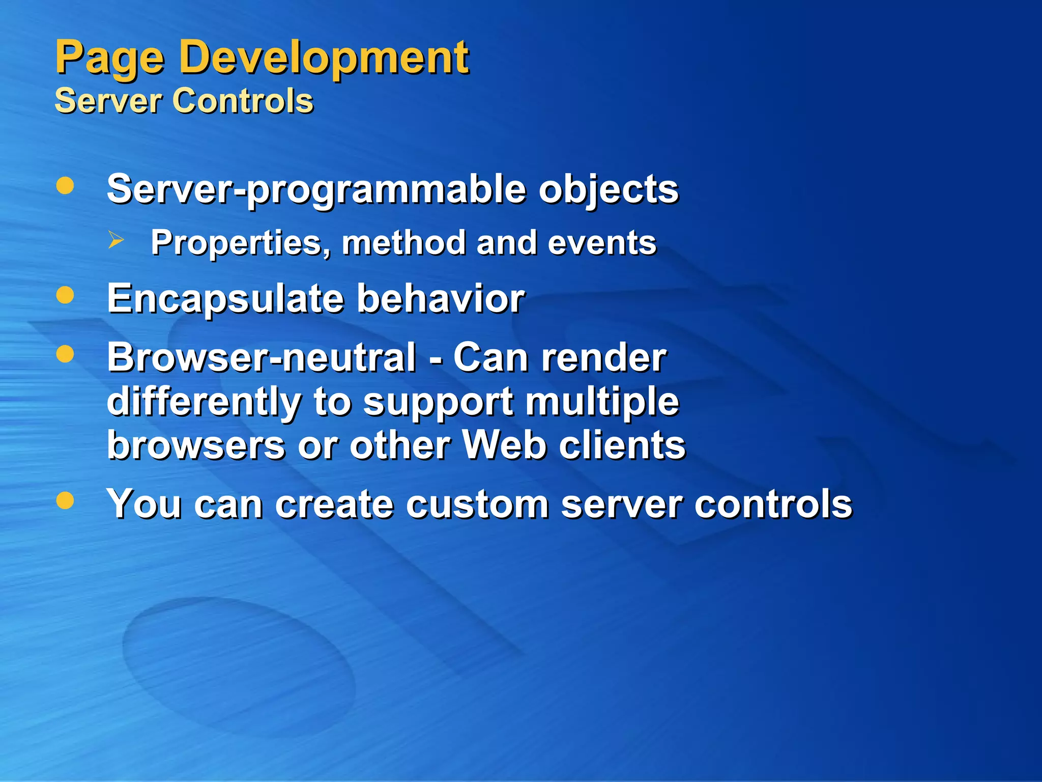 Page Development Server Controls Server-programmable objects Properties, method and events Encapsulate behavior Browser-neutral - Can render differently to support multiple browsers or other Web clients You can create custom server controls 