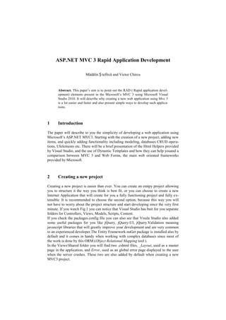 ASP.NET MVC 3 Rapid Application Development<br />Mădălin Ștefîrcă and Victor Chircu<br />Abstract. This paper’s aim is to point out the RAD ( Rapid application development) elements present in the Microsoft’s MVC 3 using Microsoft Visual Studio 2010. It will describe why creating a new web application using Mvc 3 is a lot easier and faster and also present simple ways to develop such applications.<br />Introduction<br />The paper will describe to you the simplicity of developing a web application using Microsoft’s ASP.NET MVC3. Starting with the creation of a new project, adding new items, and quickly adding functionality including modeling, databases CRUD operations, UI elements etc. There will be a brief presentation of the Html Helpers provided by Visual Studio, and the use of Dynamic Templates and how they can help you and a comparison between MVC 3 and Web Forms, the main web oriented frameworks provided by Microsoft.<br />Creating a new project<br />Creating a new project is easier than ever. You can create an emtpy project allowing you to structure it the way you think is best fit, or you can choose to create a new Internet Application that will create for you a fully functioning project and fully extensible. It is recommended to choose the second option, because this way you will not have to worry about the project structure and start developing since the very first minute. If you watch Fig.1 you can notice that Visual Studio has buit for you separate folders for Controllers, Views, Models, Scripts, Content. <br />If you check the packages.config file you can also see that Visula Studio also added some useful packages for you like jQuery, jQuery-UI, jQuery.Validation meaning javascript libraries that will greatly improve your development and are very common to an experienced developer. The Entity Framework nuGet package is installed also by default and it comes in handy when working with complex databases since most of the work is done by this ORM (Object Relational Mapping tool ).<br />In the Viewshared folder you will find two .cshtml files, _Layout, used as a master page in the application, and Error, used as an global error page displayed to the user when the server crashes. These two are also added by default when creating a new MVC3 project. <br />If you run the application you will notice that you have a fully functional project including a minimal authentication system that allows you to register users and authenticate them later on.<br />Fig.  SEQ quot;
Figurequot;
  MERGEFORMAT 1. <br />Adding new items<br />Models<br />Visual Studio also has provided for you an easy way for adding new items to your projects. You  can add a new class in the Models folder that will be our new model. Right click the Models folder and select Add/Class. Name the class Employee and click Add. Inside the class you type “prop” and click the Tab key. This will instantly create for you a default property. Pressing the Tab key will switch you through the property type and property name in order to change them. Make for a start two  properties of type string and name them Name and CompanyName and an Id. Still inside the class, if you type in “ctor” and press Tab key it will automatically generate a constructor for you. Inside the constructor assign the CompanyName property a string. Now you have your first model. Your code should look like this:<br />public class Employee<br />    {<br />        public Employee()<br />        {<br />            this.CompanyName = quot;
Fictional Companyquot;
;<br />        }<br />public int Id { get; set; }<br />        public string Name { get; set; }<br />        public string CompanyName { get; set; }<br />    }<br />Context<br />Now we will have to add a context for Entity Framework database. Int he Models folder add a new class. This should inherit the DBContext object from System.Data.Entity. Add a property to the class that should look like this:<br />public class EmployeeContext : DbContext<br />    {<br />        public DbSet<Employee> Employees { get; set; }<br />    }<br />And now you have your context.<br />Controllers<br />To add a new controller, you simply right click the Controllers folder and select Add/Controller. You type in the controller name, and then you get to choose between several scaffolding options like and empty controller, controller with empty actions or controller with read/write actions and views. The latter is the easiest way to develop. Choosing this option will require you to set the model class and the data context. Our model is Employee and context is EmployeeeContext. After selecting those previously mentioned click Add. This will generate you the whole mechanism required for CRUD (Create, Read, Update, Delete)  operations over the Employee entity, including database operations, and UI. If you take a look in the Views/Employees folder you will see that Visual Studio has already generated all the html you need for the actions. If you run the application in your browser and go to host/Employees you will have the full functionality done.<br />Html helpers<br />Html Helpers are provided by visual studio as support for rendering HTML controls in a view. It has a wide variety of choices like generating a link, forms, or even inputs or validations for inputs based on a predefined model. Also these helpers are highly extensible, customizing them being a great benefit for development.<br />@Html.EditorFor(m => m.Property)<br />@Html.DropDownListFor(m => m.Property, customSelectList)<br />Dynamic templates<br />Templates are used to display a predetermined portion of the page layout which also contains fill-in-the-blanks that can be filled at run time. Template saves a lot of time because it can be reused in many places. Razor view engine includes a feature called Inline Template which allows you to define a portion of dynamic HTML that can be reused. Also using Razor template you can pass template as a parameter to a method.<br />You can make this for display or edit mode. All you must do is to set the @model of the template to the desired type. This can be a struct, a class, or even a collection. You can call this templates either by setting the name of the templates exactly the same as the type of the property of the model, or by setting an attribute to the property [UIHint(“templateName”)].<br />Alternatives<br />The main advantages of the ASP.NET MVC 3 are that it enables full control over the rendered HTML, it provides clean separation of concerns, easy integration with javascript, RESTful urls that enables SEO, no ViewState and PostBacks events. The web forms provide a wide variety of RAD elements, like drag & drop, automatic event generation, and it is easier for developers coming from the winform development to adapt. Another big plus for the web forms framework is the maturity -  it  has been around since 2002 and there is a big amount of information regarding solving problems. Both of them are good choices, neither of the web frameworks are to be replaced by the other, nor there are plans to have them merged.<br />There are other vendors that offer 3rd party components and controls, like Telerik or Devexpress. These controls get rid of most of the quot;
boilerplatequot;
 code that you would be writing, so they are feasible for small applications. But when it comes to building complex enterprise applications, you would notice that these 3rd party components do not cover all of the uses cases that you need, so ASP.MVC would be a safer bet.<br />Conclusion<br />All mentioned above prove that MVC 3 is very reliable and can easily be used to develop complex web applications in a very short time, with great elegance. It is easy to start with at a beginner level, allowing you to build basic functionality without too much experience, and allowing more advanced developers to build solid, complex applications in a short time. When working on a project you have to take into consideration it's purpose, scale, scalability and maintainability, and choose a framework accordingly. Even if lately Microsoft has integrated more and more RAD components into ASP.MVC, this framework is still designed for complex web application.<br />