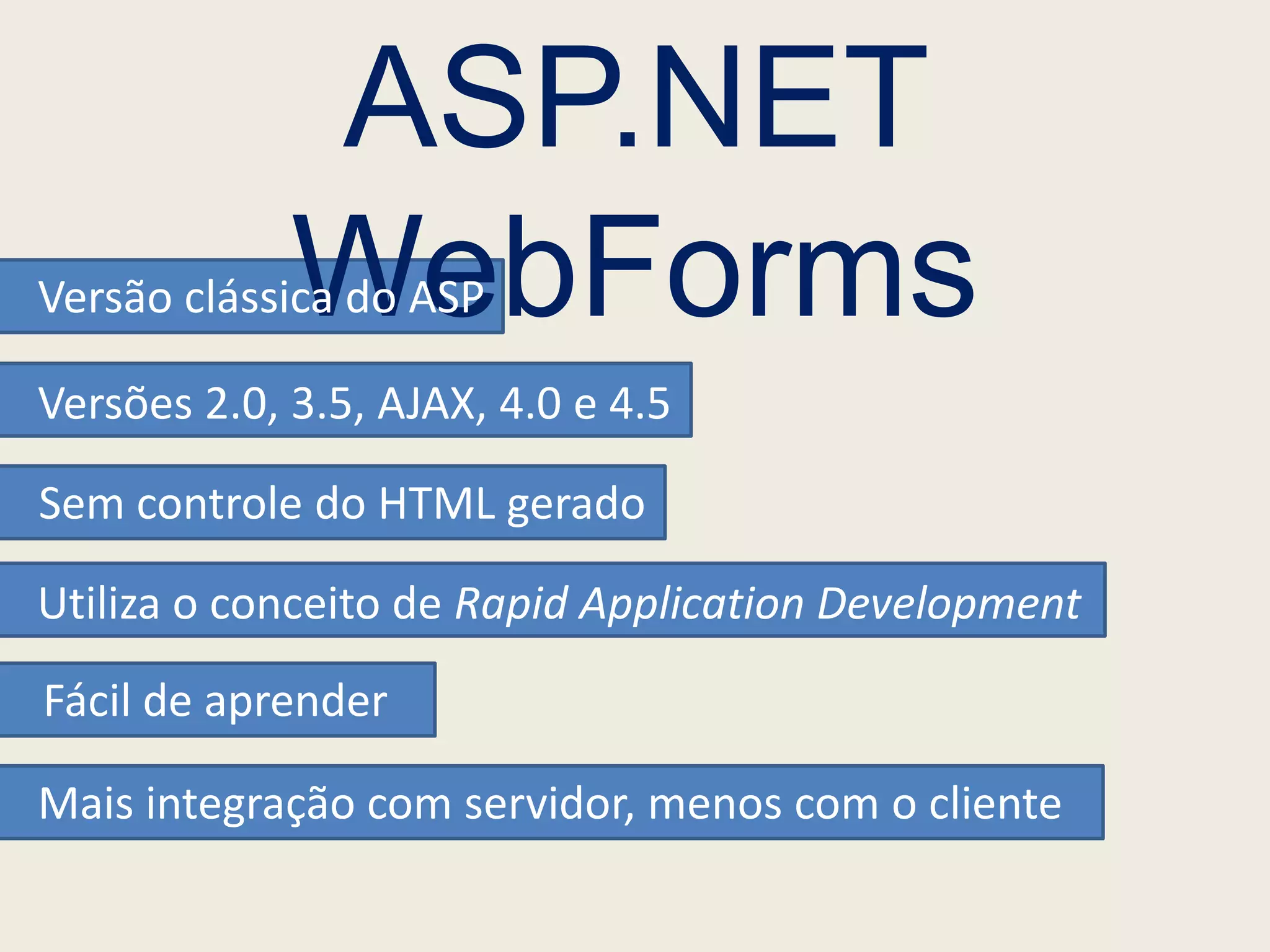 ASP.NET
             WebForms
Versão clássica do ASP

Versões 2.0, 3.5, AJAX, 4.0 e 4.5

Sem controle do HTML gerado

Utiliza o conceito de Rapid Application Development
Fácil de aprender

Mais integração com servidor, menos com o cliente
 