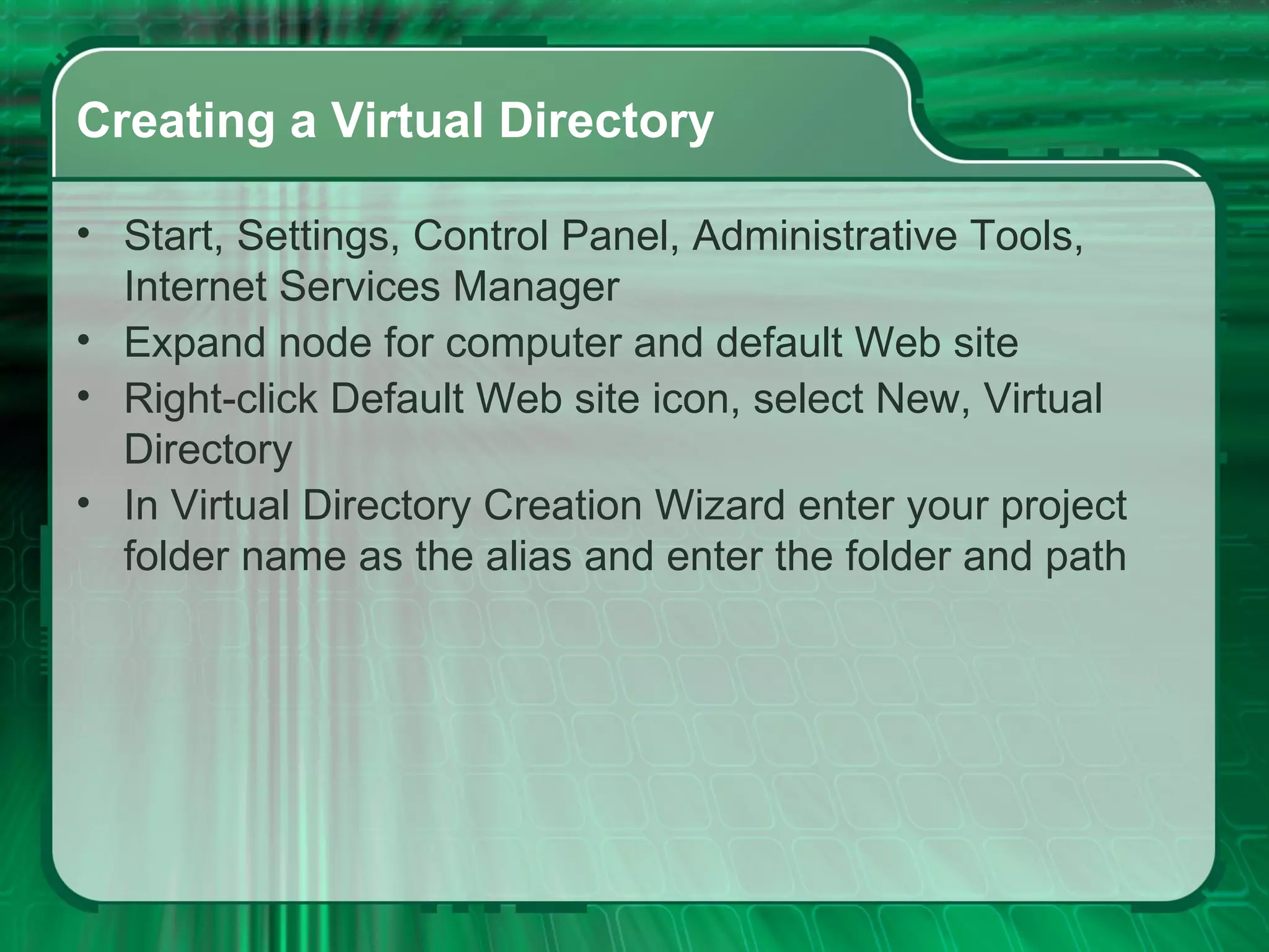 Creating a Virtual Directory Start, Settings, Control Panel, Administrative Tools, Internet Services Manager Expand node for computer and default Web site Right-click Default Web site icon, select New, Virtual Directory In Virtual Directory Creation Wizard enter your project folder name as the alias and enter the folder and path 